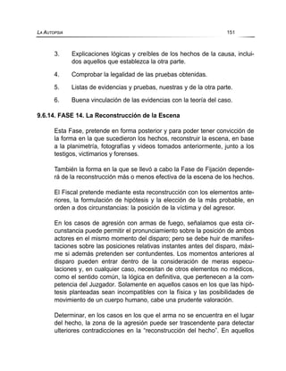 3. Explicaciones lógicas y creíbles de los hechos de la causa, inclui-
dos aquellos que establezca la otra parte.
4. Comprobar la legalidad de las pruebas obtenidas.
5. Listas de evidencias y pruebas, nuestras y de la otra parte.
6. Buena vinculación de las evidencias con la teoría del caso.
9.6.14. FASE 14. La Reconstrucción de la Escena
Esta Fase, pretende en forma posterior y para poder tener convicción de
la forma en la que sucedieron los hechos, reconstruir la escena, en base
a la planimetría, fotografías y videos tomados anteriormente, junto a los
testigos, victimarios y forenses.
También la forma en la que se llevó a cabo la Fase de Fijación depende-
rá de la reconstrucción más o menos efectiva de la escena de los hechos.
El Fiscal pretende mediante esta reconstrucción con los elementos ante-
riores, la formulación de hipótesis y la elección de la más probable, en
orden a dos circunstancias: la posición de la víctima y del agresor.
En los casos de agresión con armas de fuego, señalamos que esta cir-
cunstancia puede permitir el pronunciamiento sobre la posición de ambos
actores en el mismo momento del disparo; pero se debe huir de manifes-
taciones sobre las posiciones relativas instantes antes del disparo, máxi-
me si además pretenden ser contundentes. Los momentos anteriores al
disparo pueden entrar dentro de la consideración de meras especu-
laciones y, en cualquier caso, necesitan de otros elementos no médicos,
como el sentido común, la lógica en definitiva, que pertenecen a la com-
petencia del Juzgador. Solamente en aquellos casos en los que las hipó-
tesis planteadas sean incompatibles con la física y las posibilidades de
movimiento de un cuerpo humano, cabe una prudente valoración.
Determinar, en los casos en los que el arma no se encuentra en el lugar
del hecho, la zona de la agresión puede ser trascendente para detectar
ulteriores contradicciones en la “reconstrucción del hecho”. En aquellos
LA AUTOPSIA 151
 