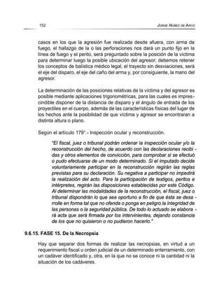 casos en los que la agresión fue realizada desde afuera, con arma de
fuego, el hallazgo de la o las perforaciones nos dará un punto fijo en la
línea de fuego y el perito, será preguntado sobre la posición de la víctima
para determinar luego la posible ubicación del agresor; debemos retener
los conceptos de balística médico legal, el trayecto sin desviaciones, será
el eje del disparo, el eje del caño del arma y, por consiguiente, la mano del
agresor.
La determinación de las posiciones relativas de la víctima y del agresor es
posible mediante aplicaciones trigonométricas, para las cuales es impres-
cindible disponer de la distancia de disparo y el ángulo de entrada de los
proyectiles en el cuerpo, además de las características físicas del lugar de
los hechos ante la posibilidad de que víctima y agresor se encontraran a
distinta altura o plano.
Según el artículo 179°.- Inspección ocular y reconstrucción.
“El fiscal, juez o tribunal podrán ordenar la inspección ocular y/o la
reconstrucción del hecho, de acuerdo con las declaraciones recibi -
das y otros elementos de convicción, para comprobar si se efectuó
o pudo efectuarse de un modo determinado. Si el imputado decide
voluntariamente participar en la reconstrucción regirán las reglas
previstas para su declaración. Su negativa a participar no impedirá
la realización del acto. Para la participación de testigos, peritos e
intérpretes, regirán las disposiciones establecidas por este Código.
Al determinar las modalidades de la reconstrucción, el fiscal, juez o
tribunal dispondrán lo que sea oportuno a fin de que ésta se desa -
rrolle en forma tal que no ofenda o ponga en peligro la integridad de
las personas o la seguridad pública. De todo lo actuado se elabora -
rá acta que será firmada por los intervinientes, dejando constancia
de los que no quisieron o no pudieron hacerlo.”
9.6.15. FASE 15. De la Necropsia
Hay que separar dos formas de realizar las necropsias, en virtud a un
requerimiento fiscal u orden judicial de un determinado enterramiento, con
un cadáver identificado y, otra, en la que no se conoce ni la cantidad ni la
situación de los cadáveres.
152 JORGE NÚÑEZ DE ARCO
 