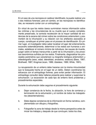 En el caso de una necropsia en cadáver identificado, la puede realizar uno
o dos médicos forenses; pero en cambio, en las necropsias no identifica-
das, es necesario contar con un antropólogo.
En virtud de que los restos óseos suministran menos información sobre
las víctimas y las circunstancias de su muerte que el cuerpo completa-
mente preservado, la correcta recolección de la mayor cantidad de evi-
dencias de la escena del crimen sobre las condiciones antemortem y pos-
mortem de la inhumación y su relación con los artefactos asociados al
cuerpo, constituyen el primer paso en el proceso de identificación. En pri-
mer lugar, el investigador debe saber localizar el lugar del enterramiento,
excavarlo sistemáticamente, determinar si los restos son humanos o ani-
males, establecer el número mínimo de individuos, las causas de muerte,
juzgar sobre el tiempo transcurrido a partir de la inhumación y los proce-
sos taxonómicos sufridos por los restos. Finalmente, diagnosticar los prin-
cipales parámetros que caracterizan su biografía biológica antemortem u
osteobiografía (sexo, edad, lateralidad, ancestros, estatura) (Bass, 1987;
Brothwell, 1987; Krogman,Iscan, 1986; Ubelaker, 1989; White, 1991).
La recuperación de un entierro debe hacerse con la misma minuciosidad
que la búsqueda hecha en el lugar de un delito. Deben coordinarse los
esfuerzos con el antropólogo forense, para evitar perder información. El
antropólogo consultor debe hallarse presente para realizar y supervisar la
exhumación. La excavación de cada tipo de entierro tiene problemas y
procedimientos especiales.
Durante la exhumación debe seguirse el procedimiento siguiente:
a. Dejar constancia de la fecha, la ubicación, la hora de comienzo y
terminación de la exhumación y el nombre de todos los trabajado-
res (desenterradores);
b. Debe dejarse constancia de la información en forma narrativa, com-
plementada con dibujos y fotografías;
c. Fotografiar la zona de trabajo desde la misma perspectiva antes de
iniciar los trabajos y después de que concluyan; todos los días;
LA AUTOPSIA 153
 
