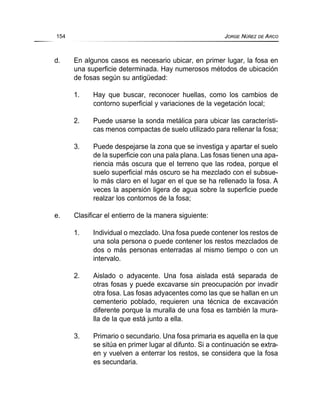 d. En algunos casos es necesario ubicar, en primer lugar, la fosa en
una superficie determinada. Hay numerosos métodos de ubicación
de fosas según su antigüedad:
1. Hay que buscar, reconocer huellas, como los cambios de
contorno superficial y variaciones de la vegetación local;
2. Puede usarse la sonda metálica para ubicar las característi-
cas menos compactas de suelo utilizado para rellenar la fosa;
3. Puede despejarse la zona que se investiga y apartar el suelo
de la superficie con una pala plana. Las fosas tienen una apa-
riencia más oscura que el terreno que las rodea, porque el
suelo superficial más oscuro se ha mezclado con el subsue-
lo más claro en el lugar en el que se ha rellenado la fosa. A
veces la aspersión ligera de agua sobre la superficie puede
realzar los contornos de la fosa;
e. Clasificar el entierro de la manera siguiente:
1. Individual o mezclado. Una fosa puede contener los restos de
una sola persona o puede contener los restos mezclados de
dos o más personas enterradas al mismo tiempo o con un
intervalo.
2. Aislado o adyacente. Una fosa aislada está separada de
otras fosas y puede excavarse sin preocupación por invadir
otra fosa. Las fosas adyacentes como las que se hallan en un
cementerio poblado, requieren una técnica de excavación
diferente porque la muralla de una fosa es también la mura-
lla de la que está junto a ella.
3. Primario o secundario. Una fosa primaria es aquella en la que
se sitúa en primer lugar al difunto. Si a continuación se extra-
en y vuelven a enterrar los restos, se considera que la fosa
es secundaria.
154 JORGE NÚÑEZ DE ARCO
 