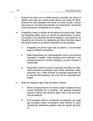 l. Exponer los restos con un cepillo blando o escobilla. No utilizar el
cepillo sobre tela, por cuanto puede destruir los restos de fibras.
Examinar el suelo alrededor del cráneo en busca de pelo. Colocar
este suelo en una bolsa para estudiar en el laboratorio. Se precisa
mucha paciencia. La fragilidad es un peligro.
m. Fotografiar y hacer un gráfico de los restos en el mismo lugar. Todas
las fotografías deben incluir un número de identificación, la fecha,
una escala y una indicación del norte magnético. Las evidencias se
fotografían con números, los cadáveres con letras. Se deben seguir
las mismas pautas de la fijación fotográfica de las autopsias.
1. Fotografiar en primer lugar todo el entierro y concentrarse
luego en detalles individuales.
2. Debe fotografiarse con macrofotografía, todo lo que parezca
desusado o notable. Debe prestarse seria atención a las
pruebas de trauma o cambio patológico, ya sean recientes o
restauradas.
3. Fotografiar y hacer el croquis o bosquejo, de todos los mate-
riales asociados (vestimenta, pelo, ataúd, artefactos, balas,
casquillos, etc.). Debe incluirse un bosquejo aproximado de
la situación del esqueleto, así como de los materiales aso-
ciados.
n. Antes de desplazar algo, debe ser fijado y medido:
1. Medir la longitud total de los restos y dejar constancia de los
puntos terminales de la medición, por ejemplo, superficie
superior o plantar del calcáneo (Nota: ésta no es una medi-
ción de estatura).
2. Si el esqueleto está en condiciones de fragilidad que haga
que se pueda romper al levantarlo, debe hacerse la mayor
cantidad de mediciones posibles antes de sacarlo del terre-
no.
156 JORGE NÚÑEZ DE ARCO
 