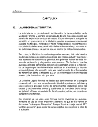 CAPÍTULO X
10. LA AUTOPSIA ALTERNATIVA
La autopsia es un procedimiento emblemático de la especialidad de la
Medicina Forense y siempre se ha hablado de una inspección ocular que
permita la exploración de todo el cuerpo. Es por ello que la autopsia ha
permitido un gran avance en la Medicina, gracias a sus conocimientos del
sustrato morfológico, histológico y hasta histopatológico. Ha clarificado el
conocimiento de la causa y evolución de las enfermedades y, más aún, en
las autopsias clínicas, ya que ha sido un control de calidad inexcusable.
Pero claro, la Medicina ha realizado grandes avances, diré más bien los
modernos métodos de diagnóstico clínico por imagen actual y los moder-
nos aparatos de bioquímica y genética, nos permiten hablar de otras for-
mas de exploración y diagnóstico más precisos. Ello ha hecho que las
autopsias clínicas como tales, tiendan a desaparecer. Unido a la resisten-
cia de la gente por las deformidades estéticas en el cadáver y a las cre-
encias religiosas y la aparición cada vez más frecuente de enfermedades
de transmisión como la Hepatitis B,C,D; las enfermedades hemorrágicas
virales: bola, hantavirus, etc. y el sida.
La Medicina Legal y forense ha basado sus conocimientos en la autopsia
convencional, como una forma de resolución de los problemas judiciales y
sigue siendo la principal fuente de conocimientos irrebatibles sobre las
causas y circunstancias previas y posteriores de la muerte. Dicha autop-
sia judicial, al tener requerimiento fiscal u orden judicial, no necesita el
consentimiento familiar.
Sin embargo ya se usan otras formas menos invasivas de autopsia,
mediante el uso de estos modernos aparatos, lo que se ha venido en
denominar “la Autopsia Alternativa.” Aunque Rosai aconseja usar el APT,
“Análisis póstumo”, para quitar la carga negativa que conlleva la idea de
la autopsia.
LA AUTOPSIA 159
 