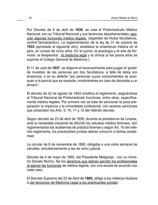 Por Decreto de 8 de abril de 1830, se crea el Protomedicato Médico
Nacional, con su Tribunal Nacional y sus tenencias departamentales; ejer-
cían algunas funciones médico legales, (legalidad de títulos facultativos,
control farmacéutico). La reglamentación de la ley de 31 de octubre de
1833 (aprobada al siguiente año), establece la enseñanza médica en el
país, en cursos de cinco años. En el quinto, la posología y el arte de for-
mular, la terapéutica , la medicina legal y la clínica (a los pocos años se
suprime el Colegio General de Medicina.)
El 11 de Julio de 1837, se dispone el reconocimiento para juzgar el ‘grado’
de invalidez de las personas por dos facultativos, a falta de éstos por
empíricos; o en su defecto “por personas cuyos conocimientos se acer-
quen a la pericia que se necesite, nombrándose en caso de discordia a un
tercero”.
El decreto de 22 de agosto de 1843 modifica el reglamento, asignándose
al Tribunal Nacional de Protomedicato funciones, entre otras, específica-
mente médico legales. Por primera vez se trata de sancionar la poca pre-
paración la impericia y la inmoralidad profesional, con severas sanciones
que prescriben los Arts. 9, 10, 11 y 12 del referido decreto.
Según decreto de 23 de abril de 1859, durante la presidencia de Linares,
ante la necesidad creciente de difundir los estudios médico forenses, son
reglamentadas las academias de práctica forense y según Art. 16 del refe-
rido reglamento, los practicantes juristas debían concurrir a dichas acade-
mias
La circular de 8 de noviembre de 1860, obligaba a una visita semanal de
cárceles, simultáneamente a las de ramo judicial.
Decreto de 4 de mayo de 1865, del Presidente Melgarejo , con su minis-
tro Donato Muñoz, fija los derechos que debían percibir los profesionales
al ejercer las funciones de médico legista, con una escala de acuerdo con
cada caso.
El Decreto Supremo del 23 de Abril de 1885, obligó a los médicos titulares
a dar lecciones de Medicina Legal a los practicantes juristas”.
16 JORGE NÚÑEZ DE ARCO
 