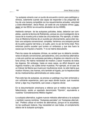 “La autopsia volverá a ser un punto de encuentro común para patólogos y
clínicos, solamente cuando sea capaz de responder a las preguntas de
hoy de una manera compatible con los requerimientos actuales: velocidad
y costo-efectividad”, decía Rosai. (el coste de una autopsia clínica “com-
pleta” en los EEUU se encuentra alrededor de los 4000$).
Hablando siempre de las autopsias judiciales, éstas, deberían ser com-
pletas, usando la técnica de Rokitansky, porque es una investigación de la
causa de la muerte junto a todas las circunstancias. Por ejemplo, si habla-
mos en Medicina forense de un suicidio por ahorcamiento, para evitar rea-
lizar una autopsia convencional, completa, haríamos una autopsia parcial
de la parte superior del tórax y el cuello, pero no así de forma total. Pero
entonces podría suceder que tuviera un embarazo y que ésa fuera la
causa que la impulsó a hacerlo. Y no se habría descubierto.
Para los casos de autopsias clínicas, es verdad que no debería conside-
rarse el estudio convencional, pancadavérico, sino una técnica alternativa
y más aún podrían ser autopsias parciales y dirigidas con relación a la his-
toria clínica. No habría necesidad de mostrar y sacar muestras de todos
los órganos. Sin embargo, hasta en esos casos, es difícil discernir qué
órganos mostrar y de cuáles tomar muestras. Por ejemplo, en el caso de
un Cáncer de Mama que muere por insuficiencia renal, no sólo habría que
mostrar riñones y las mamas, sino también el hígado, por la hepatoxicidad
de los medicamentos administrados en estos casos.
Para este tipo de autopsias, se precisa un patólogo muy bien entrenado y
con suficiente experiencia, para que sepa dónde buscar, qué muestras
tomar y algo muy importante, qué cosas u órganos obviar.
En la documentación americana a rellenar por el médico tras cualquier
fallecimiento, existe un apartado denominado “Opinión”, equivalente a
nuestras “Consideraciones Médico legales”.
La autopsia alternativa, sugiere nuevos métodos alternativos a la autopsia
y también nuevos nombres, “Autopsias parciales” y/o “Autopsias alternati-
vas”. Prefiero utilizar el nombre de alternativas, porque en la actualidad,
no las sustituyen todavía. Hay necesidad en casi todas, el complemento
clásico de la autopsia quirúrgica.
160 JORGE NÚÑEZ DE ARCO
 
