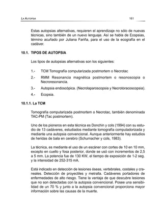 Estas autopsias alternativas, requieren el aprendizaje no sólo de nuevas
técnicas, sino también de un nuevo lenguaje. Así se habla de Ecopsias,
término acuñado por Juliana Fariña, para el uso de la ecografía en el
cadáver.
10.1. TIPOS DE AUTOPSIA
Los tipos de autopsias alternativas son los siguientes:
1.- TCM Tomografía computarizada postmortem o Necrotac
2.- RMM Resonancia magnética postmortem o resonoscopia o
Necroresonancia.
3.- Autopsia endoscópica. (Necrolaparoscopsia y Necrotoracoscopsia).
4.- Ecopsia.
10.1.1. La TCM
Tomografía computarizada postmortem o Necrotac, también denominada
TAC-PM (Tac postmortem).
Uno de los pioneros en esta técnica es Donchin y cols (1994) con su estu-
dio de 13 cadáveres, estudiados mediante tomografía computadorizada y
mediante una autopsia convencional. Aunque anteriormente hay estudios
de heridas de bala en cerebro (Schurnacher y cols, 1983).
La técnica, es mediante el uso de un escáner con cortes de 10 en 10 mm,
excepto en cuello y fosa posterior, donde se usó con incrementos de 2,5
a 5 mm. La potencia fue de 130 KW, el tiempo de exposición de 1-2 seg.
y la intensidad de 252-315 mA.
Está indicado en detección de lesiones óseas, vertebrales, costales y cra-
neales. Detección de proyectiles y metralla. Cadáveres portadores de
enfermedades de alto riesgo. Tiene la ventaja de que descubre lesiones
que no son detectadas con la autopsia convencional. Posee una sensibi-
lidad de un 70 % y junto a la autopsia convencional proporciona mayor
información sobre las causas de la muerte.
LA AUTOPSIA 161
 