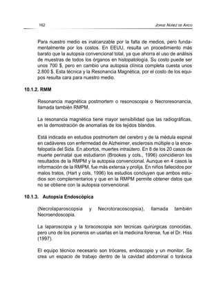 Para nuestro medio es inalcanzable por la falta de medios, pero funda-
mentalmente por los costos. En EEUU, resulta un procedimiento más
barato que la autopsia convencional total, ya que ahorra el uso de análisis
de muestras de todos los órganos en histopatología. Su costo puede ser
unos 700 $, pero en cambio una autopsia clínica completa cuesta unos
2.800 $. Esta técnica y la Resonancia Magnética, por el costo de los equi-
pos resulta cara para nuestro medio.
10.1.2. RMM
Resonancia magnética postmortem o resonoscopia o Necroresonancia,
llamada también RMPM.
La resonancia magnética tiene mayor sensibilidad que las radiográficas,
en la demostración de anomalías de los tejidos blandos.
Está indicada en estudios postmortem del cerebro y de la médula espinal
en cadáveres con enfermedad de Alzheimer, esclerosis múltiple o la ence-
falopatía del Sida. En abortos, muertes intraútero. En 8 de los 20 casos de
muerte perinatal que estudiaron (Brookes y cols., 1996) coincidieron los
resultados de la RMPM y la autopsia convencional. Aunque en 4 casos la
información de la RMPM, fue más extensa y prolija. En niños fallecidos por
malos tratos, (Hart y cols, 1996) los estudios concluyen que ambos estu-
dios son complementarios y que en la RMPM permite obtener datos que
no se obtiene con la autopsia convencional.
10.1.3. Autopsia Endoscópica
(Necrolaparoscopsia y Necrotoracoscopsia), llamada también
Necroendoscopia.
La laparoscopia y la toracoscopia son tecnicas quirúrgicas conocidas,
pero uno de los pioneros en usarlas en la medicina forense, fue el Dr. Hiss
(1997).
El equipo técnico necesario son trócares, endoscopio y un monitor. Se
crea un espacio de trabajo dentro de la cavidad abdominal o toráxica
162 JORGE NÚÑEZ DE ARCO
 