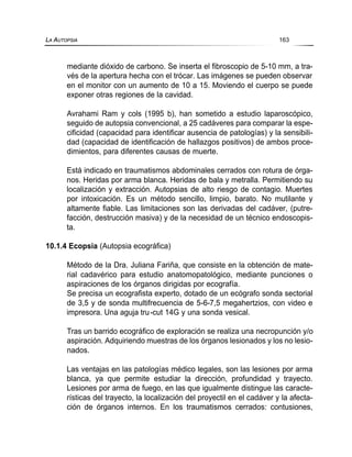mediante dióxido de carbono. Se inserta el fibroscopio de 5-10 mm, a tra-
vés de la apertura hecha con el trócar. Las imágenes se pueden observar
en el monitor con un aumento de 10 a 15. Moviendo el cuerpo se puede
exponer otras regiones de la cavidad.
Avrahami Ram y cols (1995 b), han sometido a estudio laparoscópico,
seguido de autopsia convencional, a 25 cadáveres para comparar la espe-
cificidad (capacidad para identificar ausencia de patologías) y la sensibili-
dad (capacidad de identificación de hallazgos positivos) de ambos proce-
dimientos, para diferentes causas de muerte.
Está indicado en traumatismos abdominales cerrados con rotura de órga-
nos. Heridas por arma blanca. Heridas de bala y metralla. Permitiendo su
localización y extracción. Autopsias de alto riesgo de contagio. Muertes
por intoxicación. Es un método sencillo, limpio, barato. No mutilante y
altamente fiable. Las limitaciones son las derivadas del cadáver, (putre-
facción, destrucción masiva) y de la necesidad de un técnico endoscopis-
ta.
10.1.4 Ecopsia (Autopsia ecográfica)
Método de la Dra. Juliana Fariña, que consiste en la obtención de mate-
rial cadavérico para estudio anatomopatológico, mediante punciones o
aspiraciones de los órganos dirigidas por ecografía.
Se precisa un ecografista experto, dotado de un ecógrafo sonda sectorial
de 3,5 y de sonda multifrecuencia de 5-6-7,5 megahertzios, con video e
impresora. Una aguja tru-cut 14G y una sonda vesical.
Tras un barrido ecográfico de exploración se realiza una necropunción y/o
aspiración. Adquiriendo muestras de los órganos lesionados y los no lesio-
nados.
Las ventajas en las patologías médico legales, son las lesiones por arma
blanca, ya que permite estudiar la dirección, profundidad y trayecto.
Lesiones por arma de fuego, en las que igualmente distingue las caracte-
rísticas del trayecto, la localización del proyectil en el cadáver y la afecta-
ción de órganos internos. En los traumatismos cerrados: contusiones,
LA AUTOPSIA 163
 