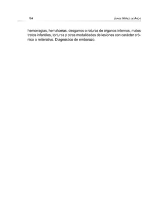 hemorragias, hematomas, desgarros o roturas de órganos internos, malos
tratos infantiles, torturas y otras modalidades de lesiones con carácter cró-
nico o reiterativo. Diagnóstico de embarazo.
164 JORGE NÚÑEZ DE ARCO
 