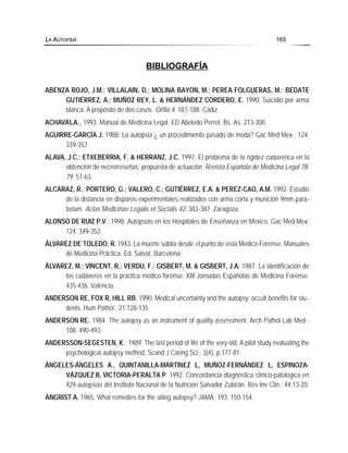 BIBLIOGRAFÍA
ABENZA ROJO, J.M.; VILLALAIN, D.; MOLINA BAYON, M.; PEREA FOLGUERAS, M.; BEDATE
GUTIÉRREZ, A.; MUÑOZ REY, L. & HERNÁNDEZ CORDERO, E. 1990. Suicidio por arma
blanca. A propósito de dos casos. Orfila 4: 187-188. Cádiz.
ACHAVALA., 1993. Manual de Medicina Legal. ED Abeledo Perrot. Bs. As. 213-300.
AGUIRRE-GARCÍA J. 1988. La autopsia ¿ un procedimiento pasado de moda? Gac Med Mex ; 124:
339-357.
ALAVA, J.C.; ETXEBERRIA, F. & HERRANZ, J.C. 1997. El problema de la rigidez cadavérica en la
obtención de necrorreseñas; propuesta de actuación. Revista Española de Medicina Legal 78-
79: 57-63.
ALCARAZ, R.; PORTERO, G.; VALERO, C.; GUTIÉRREZ, E.A. & PEREZ-CAO, A.M. 1992. Estudio
de la distancia en disparos experimentales realizados con arma corta y munición 9mm para-
belum. Actas Medicinae Legalis et Socialis 42: 383-387. Zaragoza.
ALONSO DE RUIZ P.V.; 1998. Autopsias en los Hospitales de Enseñanza en México. Gac Med Mex;
124: 349-352.
ÁLVAREZ DE TOLEDO, R. 1943. La muerte súbita desde el punto de vista Médico-Forense. Manuales
de Medicina Práctica. Ed. Salvat. Barcelona.
ÁLVAREZ, M.; VINCENT, R.; VERDU, F.; GISBERT, M. & GISBERT, J.A. 1987. La identificación de
los cadáveres en la práctica médico forense. XIII Jornadas Españolas de Medicina Forense.
435-436. Valencia.
ANDERSON RE, FOX R, HILL RB. 1990. Medical uncertainty and the autopsy: occult benefits for stu-
dents. Hum Pathol.; 21:128-135.
ANDERSON RE. 1984. The autopsy as an instrument of quality assessment. Arch Pathol Lab Med ;
108: 490-493.
ANDERSSON-SEGESTEN, K.; 1989. The last period of life of the very old. A pilot study evaluating the
psychological autopsy method. Scand J Caring Sci.; 3(4), p.177-81.
ÁNGELES-ÁNGELES A., QUINTANILLA-MARTÍNEZ L, MUÑOZ-FERNÁNDEZ L, ESPINOZA-
VÁZQUEZ B, VICTORIA-PERALTA P. 1992. Concordancia diagnóstica clínico-patológica en
429 autopsias del Instituto Nacional de la Nutrición Salvador Zubirán. Rev Inv Clin.; 44:13-20.
ANGRIST A. 1965. What remedies for the ailing autopsy? JAMA; 193: 150-154.
LA AUTOPSIA 165
 