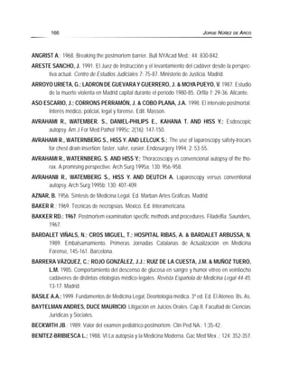 ANGRIST A.; 1968. Breaking the postmortem barrier. Bull NYAcad Med.; 44: 830-842.
ARESTE SANCHO, J. 1991. El Juez de Instrucción y el levantamiento del cadáver desde la perspec-
tiva actual. Centro de Estudios Judiciales 7: 75-87. Ministerio de Justicia. Madrid.
ARROYO URIETA, G.; LADRON DE GUEVARAY GUERRERO, J. & MOYA PUEYO, V. 1987. Estudio
de la muerte violenta en Madrid capital durante el período 1980-85. Orfila 1: 29-36. Alicante.
ASO ESCARIO, J.; CORRONS PERRAMÓN, J. & COBO PLANA, J.A. 1998. El intervalo postmortal.
Interés médico, policial, legal y forense. Edit. Masson.
AVRAHAMI R., WATEMBER. S., DANIEL-PHILIPS E., KAHANA T. AND HISS Y.; Esdoscopic
autopsy. Am J For Med Pathol 1995c; 2(16): 147-150.
AVRAHAMI R., WATERNBERG S., HISS Y. AND LELCUK S.; The use of laparoscopy safety-trocars
for chest-drain insertion: faster, safer, easier. Endosurgery 1994; 2: 53-55.
AVRAHAMI R., WATERNBERG. S. AND HISS Y.; Thoracoscopy vs convencional autopsy of the tho-
rax. A promising perspective. Arch Surg 1995a; 130: 956-958.
AVRAHANII R., WATEMBERG S., HISS Y. AND DEUTCH A. Laparoscopy versus conventional
autopsy. Arch Surg 1995b; 130: 407-409.
AZNAR, B. 1956. Síntesis de Medicina Legal. Ed. Marban Artes Gráficas. Madrid.
BAKER R.; 1969. Técnicas de necropsias. México. Ed. Interamericana.
BAKKER RD.; 1967. Postmortem examination specific methods and procedures. Filadelfia: Saunders,
1967.
BARDALET VIÑALS, N.; CROS MIGUEL, T.; HOSPITAL RIBAS, A. & BARDALET ARBUSSA, N.
1989. Embalsamamiento. Primeras Jornadas Catalanas de Actualización en Medicina
Forense, 145-161. Barcelona.
BARRERA VÁZQUEZ, C.; ROJO GONZÁLEZ, J.J.; RUIZ DE LA CUESTA, J.M. & MUÑOZ TUERO,
L.M. 1985. Comportamiento del descenso de glucosa en sangre y humor vítreo en veintiocho
cadáveres de distintas etiologías médico-legales. Revista Española de Medicina Legal 44-45:
13-17. Madrid.
BASILE A.A.; 1999. Fundamentos de Medicina Legal, Deontología médica. 3ª ed. Ed. El Ateneo. Bs. As.
BAYTELMAN ANDRES, DUCE MAURICIO; Litigación en Juicios Orales. Cap.II, Facultad de Ciencias
Jurídicas y Sociales.
BECKWITH JB.; 1989. Valor del examen pediátrico postmortem. Clin Ped NA.; 1:35-42.
BENÍTEZ-BRIBIESCA L.; 1988. VI La autopsia y la Medicina Moderna. Gac Med Mex .; 124: 352-357.
166 JORGE NÚÑEZ DE ARCO
 