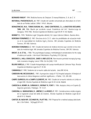 BERNARD KNIGHT; 1994. Medicina forense de Simpson. El manual Moderno, S. A. de C. V.
BOFARULL PUIGDENGOLES, J.I. 1987. Estudio del suicidio consumado por ahorcadura en el terri-
torio de un Partido Judicial. Orfila 1: 49-61. Alicante.
BONAERNICAS, M.A.; TOMAS BUISAN, M.L.; SANZ CONTRERAS, C.L. & BASTERO BEGUIRIS-
TAIN, J.M. 1986. Muerte por accidente casual. Estadísticas del I.A.F. Bastero-Lerga de
Zaragoza, 1970-1982. Revista Española de Medicina Legal 48-49: 41-48. Madrid.
BONNET E.; 1978. “Medicina Legal” (Segunda edición). Ed. López Libreros Editores. Buenos Aires.
BOROBIA FERNÁNDEZ, C. 1987. Directivas de la C.E.E. sobre las posibilidades de actuación médi-
ca en la especialidad de medicina legal y forense. XIII Jornadas Españolas de Medicina
Forense, 397-408. Valencia.
BOROBIA FERNÁNDEZ, C. 1987. Estudio del número de médicos forenses que servirán en los insti-
tutos de medicina legal. XIII Jornadas Españolas de Medicina Forense, 389-395. Valencia.
BRENT, D. A. ET AL. ; 1988. The psychological autopsy: methodological considerations for the study
of adolescent suicide. J Am Acad Child Adolesc Psychiatry 27/3 (362-66).
BROOKES L, HALL-CRAGGS M., SAMS V. AND LEES W.; Non-invasive perinatal necropsy by mag-
netic resonance imaging. Lancet 1996; Oct 26 (348): 1139.
BUJAN VARELA, J. 1981. Estudio histopatológico del cuerpo momificado de Colmenar Viejo. Revista
Española de Medicina Legal 26-27: 81-85.
CAMARASA, F. 1990. Síndrome de la muerte súbita del lactante. Jano 890: 40-46.
CAMERON HM, MCGOOGAN E.; 1981. A prospective study of 1152 hospital autopsies: II Analysis of
inaccuracies in clinical diagnoses and their significance. J Pathol.; 133: 285-300.
CAMPS SURROCA, M. & CAMPS CLEMENTE, M. 1985. Estudio de la muerte violenta en Lérida en
el siglo XVII. Revista Española de Medicina Legal 44-45: 62-66. Madrid.
CARDESA A, BOMBÍ JA, CAÑADAS E, BERNAT R, FONT I.; 1986. Autopsia clínica en España (I).
Aspectos generales. Patología.; 19: 12-21.
CARDONA, A.; MARHUENDA, D.; JIMÉNEZ, S. & RODES, F. 1991. Consideraciones médico-legales
de la regulación actual del delito de lesiones. Revista Española de Medicina Legal 66-67,
68-69: 9-12. Madrid.
CARTER JR, NASH NP, CECHNER RL, PLATT RD.; 1981.Proposal for a national autopsy data bank.
Am J Clin Pathol. ; 76(Suppl):597-617.
LA AUTOPSIA 167
 