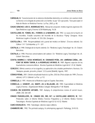 CARVAJAL H. “Caracterización de la violencia intrafamiliar-doméstica en víctimas con examen médi-
co-forense en la brigada de protección a la familia- la paz” (En ejecución). Tesis para optar el
titulo de Master en Medicina Forense. La Paz, 2003, p. 80.
CASAS SÁNCHEZ J.DE D., RODRÍGUEZ M.S.; Manual de actuación: médico legal de urgencias ED.
Dpto Medicina Legal y Forense UCM Madrid pág. 16-28.
CASTELLANO, M.; TOMÁS, M.L.; FERRER, A. & NAVARRO, J.A. 1992. La causa de la muerte en
los incendios. Estudio casuístico del incendio de la discoteca “Flying” Zaragoza. Actas
Medicinae Legalis et Socialis 42: 353-356. Zaragoza.
CASTELLÓN J.; 1999. “Responsabilidad civil y penal del médico en Bolivia”. (Tercera edición). Ed.
Editora “J.V.” Cochabamba. p 11 - 327.
CASTILLA, J. 1998. Etiología de la muerte violenta. En: “Medicina Legal y Toxicología” de J.A. Gisbert.
Barcelona.
CASTILLA, J. 1998. Procesos conservadores del cadáver. En: “Medicina Legal y Toxicología” de J.A.
Gisbert. Barcelona.
CENTOL RAMÍREZ, I.; SOSA HENRÍQUEZ, M.; GRANADO PEÑA, J.M.; LIMIÑANA CAÑAL, J.M.;
FONT DE MORA TURON, A. & RODRÍGUEZ AFONSO, R. 1989. Algunos aspectos de los
traumatismos craneoencefálicos. Revista Española de Medicina Legal 60-61: 37-42. Madrid.
CEREZO E. Últimos avances en la ecografía y su aplicación a los estudios postmortem v forenses. En
“Autopsia: pasado, presente y futuro”. EI Escorial (Madrid). Agosto, 1997.
CÓDIGO PENAL. 2001. Edición actualizada hasta la Ley Nro. 2033 de 29 de octubre de 1999. (Tercera
edición). U.P.S. Editorial. La Paz.; p 112.
CORBELLA, J. 1991. Historia de la Medicina Legal en España. Barcelona.
CORBELLA, J.; GISBERT, J.A.; MARTÍ, J.B. & VILLALAIN, J.D. 1990. Especialidad en Medicina
Legal y Forense. Organización Médica Colegial, Monografía nº 48. Madrid.
COUNCIL ON SCIENTIFIC AFFAIRS. 1987. Autopsy. A comprehensive review of current issues.
JAMA; 258: 364-369.
CRIADO PUIGDOLLERS, M.; CRIADO DEL RIO, M.T. & CASTELLANO ARROYO, M. 1987.
Protocolos sobre el informe Médico Forense Psiquiátrico y el informe Médico Forense
Toxicológico. Revista Española de Medicina Legal 52-53: 43-52. Madrid.
CURCI OSVALDO H., 1994. Toxicología. Libreros López editores.
CHAMBERS HM.; 1992. The perinatal autopsy: A contemporary approach. Pathology, 24:45-55.
168 JORGE NÚÑEZ DE ARCO
 