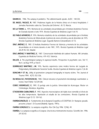DAHMS B. ; 1986. The autopsy in pediatrics. The editorial boards speaks. AJDC ; 140:335.
DE ANGEL YAGUEZ, R. 1987. Problemas legales de la historia clínica en el marco hospitalario. I
Jornadas Nacionales sobre los “Derechos del Enfermo”, 45-73. Murcia.
DE LA TORRE, L. 1975. Memoria de las actividades desarrolladas por el Instituto Anatómico Forense
de Granada durante el año 1974. Revista Española de Medicina Legal 4: 64-74.
DE PABLO APARICIO, F. 1976. Memoria estadística de las actividades desarrolladas por el Instituto
Anatómico Forense de Vitoria desde el primero de enero al treinta y uno de diciembre de 1975.
Revista Española de Medicina Legal, Segundo Número Extraordinario: 67-72.
DÍAZ JIMÉNEZ, E. 1981. El Instituto Anatómico Forense de Valencia y memoria de las actividades
desarrolladas en el mismo durante el año 1981, 1975. Revista Española de Medicina Legal
28-29: 95-103. Madrid.
DÍAZ-JIMÉNEZ Y MARTÍNEZ, E. 1987. Conservación indefinida del cadáver humano. XIII Jornadas
Españolas de Medicina Forense, 419-433. Valencia.
DILLER, J. The psychological autopsy in equivocal deaths. Perspective in psychiatric care, Vol 17,
No.4, Jul-Aug 1979, p.156-61.
DOMÍNGUEZ MARTÍNEZ, J.M. 1976. Nuestra experiencia como médico forense del Juzgado de
Peligrosidad y Rehabilitación Social de Sevilla. Revista Española de Medicina Legal 6-7: 26-38.
DONCHIN Y ET AL. Utility of postmortem computed tomography in trauma victims. The Journal of
Trauma 1994.. 4(37): 552-556.
DU MOULI GC, PATERSON DG. 1985. Clinical relevance of posmortem microbiologic examination: a
review. Hum Pathol; 16:539-548.
ESBEC RODRÍGUEZ, E. 1991. El peritaje ante la justicia. Universidad de Aconcagua. Master en
Criminología, Mendoza, Argentina.
ETXEBERRIA GABILONDO, F. 1992. Aspectos macroscópicos del tejido óseo sometido al efecto de
las altas temperaturas. Aportación al estudio de las cremaciones. Revista Española de
Medicina Legal 72-73: 159-163.
FARIÑAGONZÁLEZ J.; Fundamentos de la Autopsia Ecográfica o ECOOPSIA. En “Autopsia: pasado,
presente y futuro”. El Escorial (Madrid). Agosto, 1997a.
FARIÑA GONZÁLEZ J.; La autopsia ecográfica. Rev Clin Esp 1996; 1(196): 49.
FARIÑA J. La autopsia ecográfica o Ecoopsia. Una técnica mínimamente invasiva. Scientific Am. 1996.
241:82-83.
LA AUTOPSIA 169
 