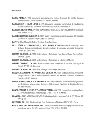GARCÍA PÉREZ, T. 1993. La autopsia psicológica como método de estudio del suicida. Congreso
Internacional de Ciencias Forenses, La Habana, Octubre.
GARCÍAPÉREZ, T.; ROJAS LÓPEZ, R. 1995. La autopsia psicológica como método de estudio de las
víctimas de homicidio. Encuentro Internacional de Técnicas Criminalísticas.
GARDNER, GRAY, O’RAHILLY. 1989. ANATOMÍA (5° Ed.) Editorial. INTERAMERICANA-Mc.GRAW-
HILL. México. P:4-6.
GARRIDO-LESTACHE CABRERA, R. 1987. Análisis toxicológico durante la autopsia. XIII Jornadas
Españolas de Medicina Forense, 185-194. Valencia.
GAYET,J. 1965. Manual de Policía Científica. Zeus. Barcelona.
GIL, F.; PÉREZ, M.L.; GARCÍA-QUILES, J. & VILLANUEVA, E. 1990. Detección de residuos por arma
de fuego. Estudio comparativo de diferentes métodos de extracción y recogida de muestra.
Orfila 4: 257-263. Cádiz.
GISBERT CALABUIG J.A., 1979. Medicina Legal y Toxicología. Fund. García Muñoz. Seccion Saber
Valencia. España.
GISBERT CALABUIG J.A.; 2001. Medicina Legal y Toxicología, 5º edición. Ed. Masson.
GISBERT CALABUIG, J.A. 1992. Reunión satélite: ética y medicina. Actas Medicinae Legalis et
Socialis 42: 103-108. Zaragoza.
GISBERT CALABUIG, J.A. 1998. Medicina Legal y Toxicología. Barcelona.
GISBERT, M.S.; VERDU, F.A.; VINCENT, R. & GISBERT, J.A. 1987. Medios materiales imprescindi-
bles para llevar a cabo el levantamiento del cadáver. XIII Jornadas Españolas de Medicina
Forense, 467-469. Valencia.
GÓMEZ, A; MOSQUERA, R.M. & SANCHO, M. 1987. Importancia del estudio histopatológico foren-
se. Revisión de algunos casos de interés. XIII Jornadas Españolas de Medicina Forense,
225-232. Valencia.
GONZÁLEZ MORA, D.; PERIS, S.V. & SÁNCHEZ PÉREZ, J.D. 1990. Un caso de entomología foren-
se. Revista Española de Medicina Legal 62-63, 64-65: 19-21. Madrid.
GRANDINI J. 1997. MEDICINAFORENSE. Distribuidora y Editora Mexicana, S.A. de C.V. México D.F.
1997, p 185.
GUTIÉRREZ C.R.; 2001. Medicina Legal. Dpto. Publicaciones Medicina UMRPSFXCH, Sucre.
HART B., DUDLEYM. AND ZURNWALT RE.;Postmortem cranial MR1 and autopsy correlation in sus-
pected child abuse. Am J For Med and Pathol 1996; 17 (3 )): 217-224.
LA AUTOPSIA 171
 