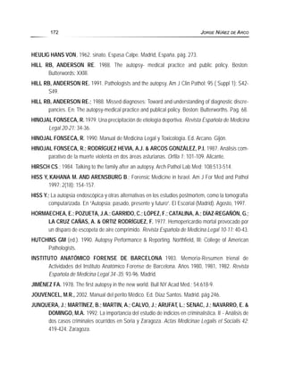 HEULIG HANS VON, 1962. sinato. Espasa Calpe. Madrid, España. pág. 273.
HILL RB, ANDERSON RE. 1988. The autopsy- medical practice and public policy. Boston:
Butterwords: XXIII.
HILL RB, ANDERSON RE. 1991. Pathologists and the autopsy. Am J Clin Pathol; 95 ( Suppl 1): S42-
S49.
HILL RB, ANDERSON RE.; 1988. Missed diagnoses: Toward and understanding of diagnostic discre-
pancies. En: The autopsy-medical practice and publical policy. Boston: Butterworths. Pag. 68.
HINOJAL FONSECA, R.1979. Una precipitación de etiología deportiva. Revista Española de Medicina
Legal 20-21: 34-36.
HINOJAL FONSECA, R. 1990. Manual de Medicina Legal y Toxicología. Ed. Arcano. Gijón.
HINOJAL FONSECA, R.; RODRÍGUEZ HEVIA, A.J. & ARCOS GONZÁLEZ, P.I. 1987. Análisis com-
parativo de la muerte violenta en dos áreas asturianas. Orfila 1: 101-109. Alicante.
HIRSCH CS.; 1984. Talking to the family after an autopsy. Arch Pathol Lab Med; 108:513-514.
HISS Y, KAHANA M. AND ARENSBURG B.; Forensic Medicine in Israel. Am J For Med and Pathol
1997; 2(18): 154-157.
HISS Y.; La autopsia endoscópica y otras alternativas en los estudios postmortem, como la tomografía
computarizada. En “Autopsia: pasado, presente y futuro”. El Escorial (Madrid). Agosto, 1997.
HORMAECHEA, E.; POZUETA, J.A.; GARRIDO, C.; LÓPEZ, F.; CATALINA, A.; DÍAZ-REGAÑÓN, G.;
LA CRUZ CAÑAS, A. & ORTIZ RODRÍGUEZ, F. 1977. Hemopericardio mortal provocado por
un disparo de escopeta de aire comprimido. Revista Española de Medicina Legal 10-11: 40-43.
HUTCHINS GM (ed.). 1990. Autopsy Performance & Reporting. Northfield, III: College of American
Pathologists.
INSTITUTO ANATÓMICO FORENSE DE BARCELONA 1983. Memoria-Resumen trienal de
Actividades del Instituto Anatómico Forense de Barcelona. Años 1980, 1981, 1982. Revista
Española de Medicina Legal 34-35: 93-96. Madrid.
JIMÉNEZ FA. 1978. The first autopsy in the new world. Bull NY Acad Med.; 54:618-9.
JOUVENCEL, M.R., 2002. Manual del perito Médico. Ed. Díaz Santos. Madrid. pág 246.
JUNQUERA, J.; MARTÍNEZ, B.; MARTIN, A.; CALVO, J.; ARUFAT, L.; SENAC, J.; NAVARRO, E. &
DOMINGO, M.A. 1992. La importancia del estudio de indicios en criminalística. II - Análisis de
dos casos criminales ocurridos en Soria y Zaragoza. Actas Medicinae Legalis et Socialis 42:
419-424. Zaragoza.
172 JORGE NÚÑEZ DE ARCO
 