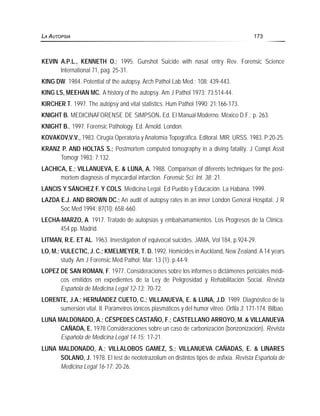 KEVIN A.P.L., KENNETH O.; 1995. Gunshot Suicide with nasal entry Rev. Forensic Science
International 71, pag. 25-31.
KING DW. 1984. Potential of the autopsy. Arch Pathol Lab Med.; 108: 439-443.
KING LS, MEEHAN MC. A history of the autopsy. Am J Pathol 1973; 73:514-44.
KIRCHER T. 1997. The autopsy and vital statistics. Hum Pathol 1990; 21:166-173.
KNIGHT B. MEDICINAFORENSE DE SIMPSON. Ed. El Manual Moderno. México D.F.; p. 263.
KNIGHT B., 1997. Forensic Pathology. Ed. Arnold. London.
KOVAKOV,V.V., 1983. Cirugía Operatoria y Anatomía Topográfica. Editoral. MIR. URSS. 1983. P:20-25.
KRANZ P. AND HOLTAS S.; Postmortem computed tomography in a diving fatality. J Compt Assit
Tomogr 1983; 7:132.
LACHICA, E.; VILLANUEVA, E. & LUNA, A. 1988. Comparison of diferents techniques for the post-
mortem diagnosis of myocardial infarction. Forensic Sci. Int. 38: 21.
LANCIS Y SÁNCHEZ F. Y COLS. Medicina Legal. Ed Pueblo y Educación. La Habana. 1999.
LAZDA E.J. AND BROWN DC.; An audit of autopsy rates in an inner London General Hospital. J R
Soc Med 1994; 87(1l): 658-660.
LECHA-MARZO, A. 1917. Tratado de autopsias y embalsamamientos. Los Progresos de la Clínica.
454 pp. Madrid.
LITMAN, R.E. ET AL. 1963. Investigation of equivocal suicides. JAMA, Vol 184, p.924-29.
LO, M.; VULECTIC, J. C.; KMELMEYER, T. D. 1992. Homicides in Auckland, New Zealand. A 14 years
study. Am J Forensic Med Pathol; Mar: 13 (1): p.44-9.
LOPEZ DE SAN ROMAN, F. 1977. Consideraciones sobre los informes o dictámenes periciales médi-
cos emitidos en expedientes de la Ley de Peligrosidad y Rehabilitación Social. Revista
Española de Medicina Legal 12-13: 70-72.
LORENTE, J.A.; HERNÁNDEZ CUETO, C.; VILLANUEVA, E. & LUNA, J.D. 1989. Diagnóstico de la
sumersión vital. II. Parámetros iónicos plasmáticos y del humor vitreo. Orfila 3: 171-174. Bilbao.
LUNA MALDONADO, A.; CÉSPEDES CASTAÑO, F.; CASTELLANO ARROYO, M. & VILLANUEVA
CAÑADA, E. 1978.Consideraciones sobre un caso de carbonización (bonzonización). Revista
Española de Medicina Legal 14-15: 17-21.
LUNA MALDONADO, A.; VILLALOBOS GAMEZ, S.; VILLANUEVA CAÑADAS, E. & LINARES
SOLANO, J. 1978. El test de neotetrazolium en distintos tipos de asfixia. Revista Española de
Medicina Legal 16-17: 20-26.
LA AUTOPSIA 173
 
