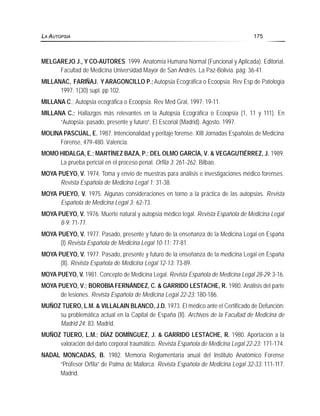 MELGAREJO J., Y CO-AUTORES. 1999. Anatomía Humana Normal (Funcional y Aplicada). Editorial.
Facultad de Medicina Universidad Mayor de San Andrés. La Paz-Bolivia. pág: 36-41.
MILLANAC, FARIÑAJ. Y ARAGONCILLO P.;Autopsia Ecográfica o Ecoopsia. Rev Esp de Patología
1997; 1(30) supl. pp 102.
MILLANA C.; Autopsia ecográfica o Ecoopsia. Rev Med Gral, 1997; 19-11.
MILLANA C.; Hallazgos más relevantes en la Autopsia Ecográfica o Ecoopsia (1, 11 y 111). En
“Autopsia: pasado, presente y futuro”. El Escorial (Madrid). Agosto. 1997.
MOLINA PASCUAL, E. 1987. Intencionalidad y peritaje forense. XIII Jornadas Españolas de Medicina
Forense, 479-480. Valencia.
MOMO HIDALGA, E.; MARTÍNEZ BAZA, P.; DEL OLMO GARCÍA, V. & VEGAGUTIÉRREZ, J. 1989.
La prueba pericial en el proceso penal. Orfila 3: 261-262. Bilbao.
MOYA PUEYO, V. 1974. Toma y envío de muestras para análisis e investigaciones médico forenses.
Revista Española de Medicina Legal 1: 31-38.
MOYA PUEYO, V. 1975. Algunas consideraciones en torno a la práctica de las autopsias. Revista
Española de Medicina Legal 3: 62-73.
MOYA PUEYO, V. 1976. Muerte natural y autopsia médico legal. Revista Española de Medicina Legal
8-9: 71-77.
MOYA PUEYO, V. 1977. Pasado, presente y futuro de la enseñanza de la Medicina Legal en España
(I) Revista Española de Medicina Legal 10-11: 77-81.
MOYA PUEYO, V. 1977. Pasado, presente y futuro de la enseñanza de la medicina Legal en España
(II). Revista Española de Medicina Legal 12-13: 73-89.
MOYA PUEYO, V. 1981. Concepto de Medicina Legal. Revista Española de Medicina Legal 28-29: 3-16.
MOYA PUEYO, V.; BOROBIA FERNÁNDEZ, C. & GARRIDO LESTACHE, R. 1980. Análisis del parte
de lesiones. Revista Española de Medicina Legal 22-23: 180-186.
MUÑOZ TUERO, L.M. & VILLALAIN BLANCO, J.D. 1973. El médico ante el Certificado de Defunción:
su problemática actual en la Capital de España (II). Archivos de la Facultad de Medicina de
Madrid 24: 83. Madrid.
MUÑOZ TUERO, L.M.; DÍAZ DOMÍNGUEZ, J. & GARRIDO LESTACHE, R. 1980. Aportación a la
valoración del daño corporal traumático. Revista Española de Medicina Legal 22-23: 171-174.
NADAL MONCADAS, B. 1982. Memoria Reglamentaria anual del Instituto Anatómico Forense
“Profesor Orfila” de Palma de Mallorca. Revista Española de Medicina Legal 32-33: 111-117.
Madrid.
LA AUTOPSIA 175
 