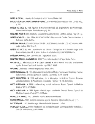 NIETO ALONSO, J.; Apuntes de Criminalística. Ed. Tecnos. Madrid 2002.
NUEVO CÓDIGO DE PROCEDIMIENTO PENAL.Ley Nº 1970 de 25 de marzo de 1999. La Paz. 2002,
p. 152.
NÚÑEZ DE ARCO J., 1986. Apuntes de Neuropsicobiología. Ed. Departamento de Psicobiología.
Universidad de Sevilla. Sevilla-España. pág. 7-8.
NÚÑEZ DE ARCO J.; 2001. El informe pericial en Psiquiatría Forense. Ed. Mava. La Paz. Pág. 131-142.
NÚÑEZ DE ARCO J.; 2002. MANUAL DE AUTOPSIAS. Diplomado de Gestión Ciencias Forenses y
Policiales. UMSA. La Paz.
NÚÑEZ DE ARCO J.; 2002.INVESTIGACIÓN EN LAESCENAO LUGAR DE LOS HECHOS(No publi-
cado). La Paz. 2002, Pág. 3.
NÚÑEZ DE ARCO J.; 2004 Levantamiento del cadáver. En Aspectos de la Medicina Legal en la
Práctica Diaria. Barral R. & Núñez de Arco J. & Caballero D. Ed. OPS/OMS La Paz.
NÚÑEZ DE ARCO J.; 2004. La Víctima. Ed. Tupac Katari. Sucre.
NÚÑEZ DE ARCO J., CARVAJAL H.; 2004. Violencia Intrafamiliar. Ed. Tupac Katari. Sucre.
OJEDA GIL, J.; VIÑAS SALAS, J. & COBOS CARBO, P. 1978. Heridas en la cara en el etilismo
agudo. Revista Española de Medicina Legal 14-15: 40-41.
OPS/OMS. Glosario de Términos Hospitalarios. Illinois, 1973.
OROS MURUZÁBAL, M. 1987. Informatización de la Clínica Médico Forense y del Anatómico Forense
de Barcelona. Revista Española de Medicina Legal 52-53: 25-41. Madrid.
OROS MURUZÁBAL, M. 1989. Aplicaciones de la Informática en Medicina Forense. Primeras
Jornadas Catalanas de Actualización en Medicina Forense, 115-135. Barcelona.
OROS MURUZÁBAL, M. 1989. La informática y la medicina forense. Revista Española de Medicina
Legal 60-61: 53-59. Madrid.
OROS MURUZÁBAL, M. 1991. Agenda informática para uso Médico Forense. Revista Española de
Medicina Legal 66-67, 68-69: 91-98. Madrid.
OSVALDO H, RAFFO,: 1993. La muerte Violenta. Editorial Universidad.
PARDO MINDÁN J. 1991. Anatomía patológica general. Barcelona: Ediciones Doyma, vol 1: 11.
PAZ SOLDÁN R.; 1991. Medicina legal. Librería Editorial “Juventud”. La Paz.
PEÑALVER OLMOS, J.J. 1991. Introducción a la necroidentificación. Centro de Estudios Judiciales 7:
113-127. Ministerio de Justicia. Madrid.
176 JORGE NÚÑEZ DE ARCO
 