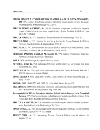 PEREIRA SÁNCHEZ, A.; PEREIRA MARTÍNEZ DE ABARIA, A. & DE LA CUESTA CASCAJARES,
J.M. 1996. Técnicas de Autopsia Judicial en Obstetricia. Estudio Médico Forense del Aborto.
Revista Española de Medicina Legal 76-77: 29-46.
PÉREZ DE PETINTO Y BERTOMEU, M. 1980. La estatura de una persona en vida deducida por la
proporcionalidad ósea de sus restos esqueletizados. Revista Española de Medicina Legal
24-25: 64-71. Madrid.
PÉREZ DE PETINTO, M. 1977. Fulguración. Revista Española de Medicina Legal 12-13: 8-17.
PÉREZ FOLGADO, J. 1977. Llamada de atención y defensa del Cuerpo Nacional de Médicos
Forenses. Revista Española de Medicina Legal 12-13: 3-7.
PÉREZ PUJOL, E. 1991. El levantamiento del cadáver desde el punto de vista médico forense. Centro
de Estudios Judiciales 7: 89-100. Ministerio de Justicia. Madrid.
PETERS HJ, BAKER PB, CHANDLER AB, GELLER SA. 1990. Autopsy. Performance. Reporting.
Northfield Il. College of American Pathologists.
PIGA, A. 1928. Medicina Legal de urgencia. Mercurio. Madrid.
POTTER EL, CRAIG JM. 1975. Pathology of the fetus and the infant. 3a. ed. Chicago: Year Book
Medical Pub. Inc., 83-92.
PRIETO RUIZ, M. 1991. Visión policial del levantamiento del cadáver. Centro de Estudios Judiciales 7:
101-112. Ministerio de Justicia. Madrid.
QUIROZ CUARON A. 1996. MEDICINA FORENSE. (8va Edición). Ed. Porrúa. México D.F. pag 122-
129 y 136-137.
RAFFO O.; 1997. LAMUERTE VIOLENTA. Ed. Universidad. Buenos Aires. p. 239.
REAL DECRETO del Ministerio de Sanidad y Consumo sobre autopsias clínicas 2230/1982 (BOE 218
de 11 de septiembre de 1982) España. Pág. 24599-600.
Recomendación N° 99/3 del Consejo de Ministros de los Estados Miembros de la Comunidad
Europea, 1999. Para la armonización metodológicas de las Autopsias Médico Legales. En la
reunión 658, de los delegados Ministros del Consejo de Europa.
REPETTO, M. & MARTÍNEZ, D. 1976. Consideraciones médico-legales sobre los métodos de alcoho-
lemia. Revista Española de Medicina Legal 8-9: 16-18.
REVERTE COMA, J.M. 1980. La prueba pericial médica en los pueblos primitivos. Revista Española
de Medicina Legal 24-25: 149-156. Madrid.
REVERTE COMA, J.M. 1991. Antropología Forense. Centro de Publicaciones del Ministerio de
Justicia, 975 pp.
LA AUTOPSIA 177
 
