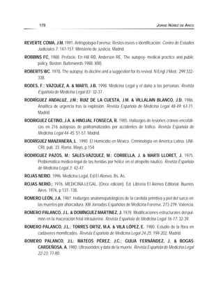 REVERTE COMA, J.M. 1991. Antropología Forense: Restos óseos e identificación. Centro de Estudios
Judiciales 7: 147-157. Ministerio de Justicia. Madrid.
ROBBINS FC, 1988. Prefacio. En Hill RB, Anderson RE. The autopsy- medical practice and public
policy. Boston: Butterwords 1988: XIII).
ROBERTS WC. 1978. The autopsy: its decline and a suggestion for its revival. N Engl J Med.; 299:332-
338.
RODES, F.; VÁZQUEZ, A. & MARTI, J.B. 1998. Medicina Legal y el daño a las personas. Revista
Española de Medicina Legal 83: 32-37.
RODRÍGUEZ ANDALUZ, J.M.; RUIZ DE LA CUESTA, J.M. & VILLALAIN BLANCO, J.D. 1986.
Analítica de urgencia tras la explosión. Revista Española de Medicina Legal 48-49: 67-71.
Madrid.
RODRIGUEZ GETINO, J.A. & HINOJAL FONSECA, R. 1985. Hallazgos de lesiones cráneo-encefáli-
cas en 216 autopsias de politramatizados por accidentes de tráfico. Revista Española de
Medicina Legal 44-45: 51-57. Madrid.
RODRÍGUEZ MANZANERA, L. 1990. El Homicidio en México. Criminología en América Latina. UNI-
CRI, pub. 33, Roma, Mayo, p.154.
RODRÍGUEZ PAZOS, M.; SALES-VÁZQUEZ, M.; CORBELLA, J. & MARTI LLORET, J. 1975.
Problemática médico-legal de las heridas por hélice en el atropello náutico. Revista Española
de Medicina Legal 3: 42-47.
ROJAS NERIO, 1996. Medicina Legal, Ed El Ateneo. Bs. As.
ROJAS NERIO.; 1976. MEDICINA LEGAL. (Once edición). Ed. Librería El Ateneo Editorial. Buenos
Aires. 1976, p 137- 138.
ROMERO LEÓN, J.A. 1987. Hallazgos anatomopatológicos de la carótida primitiva y piel del surco en
las muertes por ahorcadura. XIII Jornadas Españolas de Medicina Forense, 273-279. Valencia.
ROMERO PALANCO, J.L. & DOMÍNGUEZ MARTÍNEZ, J. 1978. Modificaciones estructurales del pul-
món en la maceración fetal intrauterina. Revista Española de Medicina Legal 16-17: 32-39.
ROMERO PALANCO, J.L.; TORRES ORTIZ, M.A. & VILA LÓPEZ, E. 1980. Estudio de la flora en
cadáveres momificados. Revista Española de Medicina Legal 24-25: 199-202. Madrid.
ROMERO PALANCO, J.L; MATEOS PÉREZ, J.C.; GUIJA FERNÁNDEZ, J. & BOGAS
CARDEÑOSA, A. 1980. Ultrasonidos y data de la muerte. Revista Española de Medicina Legal
22-23: 77-80.
178 JORGE NÚÑEZ DE ARCO
 