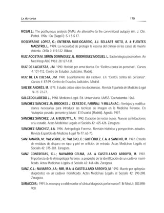 ROSAI J.; The posthumous analysis (PMA). An alternative to the conventional autopsy. Am. J. Clin.
Pathol. 1996; 106 (Suppl I): S 1 5-S 17.
ROSEWARNE LÓPEZ, G.; ENTRENA RUIZ-OGARRIO, J.J. SELLART NIETO, A. & FUENTES
MAESTRO, L. 1989. La necesidad de proteger la escena del crimen en los casos de muerte
violenta. Orfila 3: 119-122. Bilbao.
RUIZ ACOSTA M, SIMÓN DOMÍNGUEZ JL, RODRÍGUEZ MOGUEL L. Bacteriología postmortem. An
Med Hosp ABC 1983; 28:127-131.
RUIZ DE LACUESTA, J.M. 1990. Heridas por arma blanca. En: “Delitos contra las personas”. Cursos
4: 101-112. Centro de Estudios Judiciales. Madrid.
RUIZ DE LA CUESTA, J.M. 1990. Levantamiento del cadáver. En: “Delitos contra las personas”.
Cursos 4: 87-99. Centro de Estudios Judiciales. Madrid.
SAIZ DE ANDRÉS, M. 1978. Estudio crítico sobre las docimasias. Revista Española de Medicina Legal
14-15: 22-27.
SALCEDO LAREDO J., 1968. Medicina Legal. Ed. Universitaria. UMSS. Cochabamba 1968.
SÁNCHEZ SÁNCHEZ JA, BROOKES J, CEREZO E, FARIÑAJ. Y MILLANAC.; Ventajas y modifica-
ciones necesarias para introducir las técnicas de imagen en la Medicina Forense. En
“Autopsia: pasado, presente y futuro”. El Escorial (Madrid). Agosto, 1997.
SÁNCHEZ SÁNCHEZ, J.A. & BUSUTTIL, A. 1992. Datación de restos óseos. Nuevas contribuciones
a su estudio. Actas Medicinae Legalis et Socialis 42: 425-426. Zaragoza.
SÁNCHEZ SÁNCHEZ, J.A. 1996. Antropología Forense. Revisión histórica y perspectivas actuales.
Revista Española de Medicina Legal 76-77: 63-70.
SANTAMARÍA, M.; VALVERDE, R.; VALERO, C.; GUTIÉRREZ, E.A. & SANCHO, M. 1992. Estudio
de residuos de disparo en ropa y piel en orificios de entrada. Actas Medicinae Legalis et
Socialis 42: 375-381. Zaragoza.
SANZ CONTRERAS, C.L.; NAVARRO CELMA, J.A. & CASTELLANO ARROYO, M. 1992.
Importancia de la Antropología Forense: a propósito de la identificación de un cadáver momi-
ficado. Actas Medicinae Legalis et Socialis 42: 441-446. Zaragoza.
SANZ, C.L.; NAVARRO, J.A.; MIR, M.A. & CASTELLANO ARROYO, M. 1992. Muerte por epilepsia:
diagnóstico en un cadáver momificado. Actas Medicinae Legalis et Socialis 42: 293-298.
Zaragoza.
SARACCI R.; 1991. Is necropsy a valid monitor of clinical diagnosis performance?. Br Med J.; 303:898-
900.
LA AUTOPSIA 179
 
