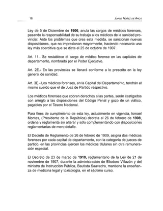 Ley de 5 de Diciembre de 1906, anula las cargos de médicos forenses,
pasando la responsabilidad de su trabajo a los médicos de la sanidad pro-
vincial. Ante los problemas que crea esta medida, se sancionan nuevas
disposiciones, que no impresionan mayormente, haciendo necesaria una
ley más coercitiva que se dicta el 25 de octubre de 1907.
Art. 11.- Se restablece el cargo de médico forense en las capitales de
departamento, nombrado por el Poder Ejecutivo.
Art. 2E.- En las provincias se llenará conforme a lo prescrito en la ley
general de sanidad.
Art. 3E.- Los médicos forenses, en la Capital del Departamento, tendrán el
mismo sueldo que el de Juez de Partido respectivo.
Los médicos forenses que cobren derechos a las partes, serán castigados
con arreglo a las disposiciones del Código Penal y gozo de un viático,
pagables por el Tesoro Nacional.
Para fines de cumplimiento de esta ley, actualmente en vigencia, Ismael
Montes, (Presidente de la República) decreta el 26 de febrero de 1908,
ordena y reglamenta sin alterar y sólo complementando con disposiciones
reglamentarias de mero detalle.
El Decreto de Reglamento de 26 de febrero de 1909, asigna dos médicos
forenses por cada capital de departamento, con la categoría de jueces de
partido, en las provincias ejercen los médicos titulares sin otra remunera-
ción especial.
El Decreto de 23 de marzo de 1910, reglamentario de la Ley de 21 de
noviembre de 1907, durante la administración de Eliodoro Villazón y del
ministro de Instrucción Pública, Bautista Saavedra, mantiene la enseñan-
za de medicina legal y toxicología, en el séptimo curso.
18 JORGE NÚÑEZ DE ARCO
 