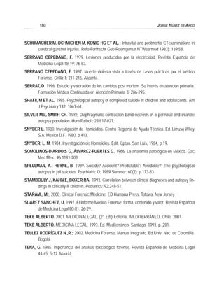 SCHUMACHER M, OCHMICHEN M, KONIG HG ET AL.; Intravital and postmortal CTexaminations in
cerebral gunshot injuries. Rofo Forthschr Geb Roentgenstr NTWearmed 1983); 139:58.
SERRANO CEPEDANO, F. 1979. Lesiones producidas por la electricidad. Revista Española de
Medicina Legal 18-19: 76-83.
SERRANO CEPEDANO, F. 1987. Muerte violenta vista a través de casos prácticos por el Médico
Forense. Orfila 1: 211-215. Alicante.
SERRAT, D. 1996. Estudio y valoración de los cambios post mortem. Su interés en atención primaria.
Formación Médica Continuada en Atención Primaria 3: 286-295.
SHAFII, M ET AL. 1985. Psychological autopsy of completed suicide in children and adolescents. Am
J Psychiatry 142: 1061-64.
SILVER MM, SMITH CH. 1992. Diaphragmatic contraction band necrosis in a perinatal and infantile
autopsy population. Hum Pathol.; 23:817-827.
SNYDER L. 1980. Investigación de Homicidios. Centro Regional de Ayuda Técnica. Ed. Limusa Wiley
S.A. México D.F. 1980, p 413.
SNYDER, L. M. 1984. Investigación de Homicidios. Edit. Cptan. San Luis, 1984, p.19.
SOMOLINOS-D’ARDOIS G, ÁLVAREZ-FUERTES G. 1966. La anatomía patológica en México. Gac
Med Mex.; 96:1181-203.
SPELLMAN, A.; HEYNE, B. 1989. Suicide? Accident? Predictable? Avoidable?. The psychological
autopsy in jail suicides. Psychiatric O; 1989 Summer; 60(2); p.173-83.
STAMBOULY J, KAHN E, BOXER RA. 1993. Correlation between clinical diagnoses and autopsy fin-
dings in critically ill children. Pediatrics; 92:248-51.
STARAM., M.; 2000. Clinical Forensic Medicine. ED Humana Press. Totowa. New Jersey.
SUÁREZ SÁNCHEZ, U. 1997. El Informe Médico Forense: forma, contenido y valor. Revista Española
de Medicina Legal 80-81: 26-29.
TEKE ALBERTO. 2001. MEDICINALEGAL. (2° Ed.) Editorial. MEDITERRÁNEO. Chile. 2001.
TEKE ALBERTO. MEDICINA LEGAL. 1993. Ed. Mediterráneo. Santiago. 1993, p. 281.
TELLEZ RODRÍGUEZ N.,R.; 2002. Medicina Forense: Manual integrado. Ed.Univ. Nac. de Colombia.
Bogotá.
TENA, G. 1985. Importancia del análisis toxicológico forense. Revista Española de Medicina Legal
44-45: 5-12. Madrid.
180 JORGE NÚÑEZ DE ARCO
 