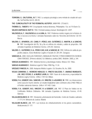 TERROBA, G.; SALTIJERAL, M. T. 1983. La autopsia psicológica como método de estudio del suici-
dio. Sal Pub Mex.Vol 25: 285-93.
THE CLINICALUTILITY OF THE PERINATAL AUTOPSY. JAMA1995; 273:663-5.
THOMAS CL. TABER’S 1997. Encyclopedic medical dictionary. Philadelphia: 13a. ed. FA Davis Co.
VALDES-DAPENA M, HUFF D. 1983. Perinatal autopsy manual. Washington DC: AFIP.
VALENZUELA, F.; VALENZUELA, A. & LUNA, A. 1987. Problemas médico-legales de la historia clí-
nica: el acceso a la misma. I Jornadas Nacionales sobre los “Derechos del Enfermo”, 83-101.
Murcia.
VALERO, C.; APARREN, J.R.; CANO, P.; PÉREZ, A.M.; GUTIÉRREZ, E.; MARTIN, A. & SANCHO,
M. 1987. Investigación del Pb, Sb y Ba en orificios de entrada y salida de proyectiles. XIII
Jornadas Españolas de Medicina Forense, 239-245. Valencia.
VALERO, C.; GUTIÉRREZ, E.A.; PÉREZ-CAO, A.M. & SANCHO, M. 1992. Orificios de salida de pro-
yectiles atípicos. Actas Medicinae Legalis et Socialis 42: 287-291. Zaragoza.
VANEGAS A.; 2000. HUELLAS FORENSES, MANUALDE PAUTAS Y PROCEDIMIENTOS EN MEDI-
CINA FORENSE. (Primera edición). Ed. Biblioteca Jurídica DIKE. Medellín. 2000, p. 244.
VARGAS ALVARADO E. 1991. Medicina forense y deontología médica. México: ED. Trillas.
VARGAS ALVARADO E.; Medicina Legal Ed Trillas 1998 Pág. 11-34.
VÁZQUEZ FANEGO, H.; 2000. Autopsias Médico Legales. Ed. Desalma. Bs. As. 2000.
VEGAS CARMONA, C.; HERRERO HIDALGO, V.; PRIETO SALCEDO, T.; UNANUE MUNDUATE,
J.M.; DIEZ OTERO, E. & MUÑOZ LAVIN, A. 1989. Futuro de la docencia y especialidad de
Medicina Legal y Forense. Orfila 3: 159-163. Bilbao.
VERDU, F.A.; GISBERT, M.A.; SANCHIS, J.V.; RINCÓN, S. & ÁLVAREZ, M. 1990. Las intoxicaciones
como causa de muerte violenta: un estudio longitudinal sobre veintisiete años (1960-1986) en
el Partido Judicial de Valencia. Orfila 4: 477-483. Cádiz.
VERDU, F.A.; GISBERT, M.S.; VINCENT, R. & GISBERT, J.A. 1987. El Plazo de Validez de los
Certificados Médicos Ordinarios. XIII Jornadas Españolas de Medicina Forense, 47-49.
Valencia.
VILLALAIN BLANCO, D. 1991. Simulación y disimulación del homicidio. Centro de Estudios Judiciales
7: 177-214. Ministerio de Justicia. Madrid.
VILLALAIN BLANCO, J.D. 1971. Las técnicas de embalsamamiento en los países euroasiáticos.
Medicamenta 57: 177.
LA AUTOPSIA 181
 