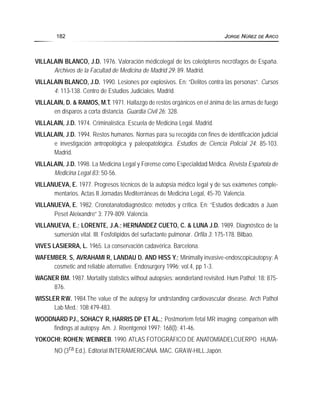VILLALAIN BLANCO, J.D. 1976. Valoración médicolegal de los coleópteros necrófagos de España.
Archivos de la Facultad de Medicina de Madrid 29: 89. Madrid.
VILLALAIN BLANCO, J.D. 1990. Lesiones por explosivos. En: “Delitos contra las personas”. Cursos
4: 113-138. Centro de Estudios Judiciales. Madrid.
VILLALAIN, D. & RAMOS, M.T. 1971. Hallazgo de restos orgánicos en el ánima de las armas de fuego
en disparos a corta distancia. Guardia Civil 26: 328.
VILLALAIN, J.D. 1974. Criminalística. Escuela de Medicina Legal. Madrid.
VILLALAIN, J.D. 1994. Restos humanos. Normas para su recogida con fines de identificación judicial
e investigación antropológica y paleopatológica. Estudios de Ciencia Policial 24: 85-103.
Madrid.
VILLALAIN, J.D. 1998. La Medicina Legal y Forense como Especialidad Médica. Revista Española de
Medicina Legal 83: 50-56.
VILLANUEVA, E. 1977. Progresos técnicos de la autopsia médico legal y de sus exámenes comple-
mentarios. Actas II Jornadas Mediterráneas de Medicina Legal, 45-70. Valencia.
VILLANUEVA, E. 1982. Cronotanatodiagnóstico: métodos y crítica. En: “Estudios dedicados a Juan
Peset Aleixandre” 3: 779-809. Valencia.
VILLANUEVA, E.; LORENTE, J.A.; HERNÁNDEZ CUETO, C. & LUNA J.D. 1989. Diagnóstico de la
sumersión vital. III. Fosfolípidos del surfactante pulmonar. Orfila 3: 175-178. Bilbao.
VIVES LASIERRA, L. 1965. La conservación cadavérica. Barcelona.
WAFEMBER. S, AVRAHAMI R, LANDAU D. AND HISS Y.; Minimally invasive-endoscopicautopsy: A
cosmetic and reliable alternative. Endosurgery 1996; vol.4, pp 1-3.
WAGNER BM. 1987. Mortality statistics without autopsies: wonderland revisited. Hum Pathol; 18: 875-
876.
WISSLER RW. 1984.The value of the autopsy for undrstanding cardiovascular disease. Arch Pathol
Lab Med.; 108:479-483.
WOODNARD PJ., SOHACY R, HARRIS DP ET AL.; Postmortem fetal MR imaging: comparison with
findings at autopsy. Am. J. Roentgenol 1997; 168(l): 41-46.
YOKOCHI; ROHEN; WEINREB. 1990. ATLAS FOTOGRÁFICO DE ANATOMÍADELCUERPO HUMA-
NO (3ra Ed.). Editorial INTERAMERICANA. MAC. GRAW-HILL.Japón.
182 JORGE NÚÑEZ DE ARCO
 