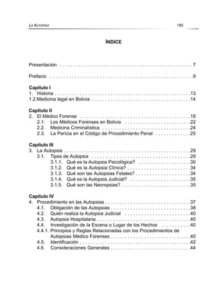 ÍNDICE
Presentación . . . . . . . . . . . . . . . . . . . . . . . . . . . . . . . . . . . . . . . . . . . . . . . . 7
Prefacio . . . . . . . . . . . . . . . . . . . . . . . . . . . . . . . . . . . . . . . . . . . . . . . . . . . .9
Capítulo I
1. Historia . . . . . . . . . . . . . . . . . . . . . . . . . . . . . . . . . . . . . . . . . . . . . . . . .13
1.2.Medicina legal en Bolivia . . . . . . . . . . . . . . . . . . . . . . . . . . . . . . . . . . . .14
Capítulo II
2. El Médico Forense . . . . . . . . . . . . . . . . . . . . . . . . . . . . . . . . . . . . . . . .19
2.1. Los Médicos Forenses en Bolivia . . . . . . . . . . . . . . . . . . . . . . . .22
2.2. Medicina Criminalística . . . . . . . . . . . . . . . . . . . . . . . . . . . . . . . .24
2.3. La Pericia en el Código de Procedimiento Penal . . . . . . . . . . . . .25
Capítulo III
3. La Autopsia . . . . . . . . . . . . . . . . . . . . . . . . . . . . . . . . . . . . . . . . . . . . . .29
3.1. Tipos de Autopsia . . . . . . . . . . . . . . . . . . . . . . . . . . . . . . . . . . . .29
3.1.1. Qué es la Autopsia Psicológica? . . . . . . . . . . . . . . . . . . .30
3.1.2. Qué es la Autopsia Clínica? . . . . . . . . . . . . . . . . . . . . . . .34
3.1.3. Qué son las Autopsias Fetales? . . . . . . . . . . . . . . . . . . . .34
3.1.4. Qué es la Autopsia Judicial? . . . . . . . . . . . . . . . . . . . . . .35
3.1.5. Qué son las Necropsias? . . . . . . . . . . . . . . . . . . . . . . . . .35
Capítulo IV
4. Procedimiento en las Autopsias . . . . . . . . . . . . . . . . . . . . . . . . . . . . . . .37
4.1. Obligación de las Autopsias . . . . . . . . . . . . . . . . . . . . . . . . . . . . .38
4.2. Quién realiza la Autopsia Judicial . . . . . . . . . . . . . . . . . . . . . . . .40
4.3. Autopsia Hospitalaria . . . . . . . . . . . . . . . . . . . . . . . . . . . . . . . . . .40
4.4. Investigación de la Escena o Lugar de los Hechos . . . . . . . . . . .40
4.4.1. Principios y Reglas Relacionadas con los Procedimientos de
Autopsias Médico Forenses . . . . . . . . . . . . . . . . . . . . . . . . . . . . .40
4.5. Identificación . . . . . . . . . . . . . . . . . . . . . . . . . . . . . . . . . . . . . . . .42
4.6. Consideraciones Generales . . . . . . . . . . . . . . . . . . . . . . . . . . . . .44
LA AUTOPSIA 185
 