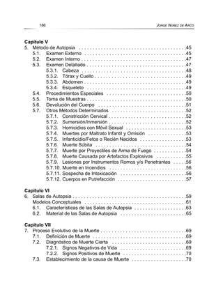 Capítulo V
5. Método de Autopsia . . . . . . . . . . . . . . . . . . . . . . . . . . . . . . . . . . . . . . .45
5.1. Examen Externo . . . . . . . . . . . . . . . . . . . . . . . . . . . . . . . . . . . . .45
5.2. Examen Interno . . . . . . . . . . . . . . . . . . . . . . . . . . . . . . . . . . . . . .47
5.3. Examen Detallado . . . . . . . . . . . . . . . . . . . . . . . . . . . . . . . . . . . .47
5.3.1. Cabeza . . . . . . . . . . . . . . . . . . . . . . . . . . . . . . . . . . . . . .48
5.3.2. Tórax y Cuello . . . . . . . . . . . . . . . . . . . . . . . . . . . . . . . . .49
5.3.3. Abdomen . . . . . . . . . . . . . . . . . . . . . . . . . . . . . . . . . . . . .49
5.3.4. Esqueleto . . . . . . . . . . . . . . . . . . . . . . . . . . . . . . . . . . . .49
5.4. Procedimientos Especiales . . . . . . . . . . . . . . . . . . . . . . . . . . . . .50
5.5. Toma de Muestras . . . . . . . . . . . . . . . . . . . . . . . . . . . . . . . . . . . .50
5.6. Devolución del Cuerpo . . . . . . . . . . . . . . . . . . . . . . . . . . . . . . . .51
5.7. Otros Métodos Determinados . . . . . . . . . . . . . . . . . . . . . . . . . . .52
5.7.1. Constricción Cervical . . . . . . . . . . . . . . . . . . . . . . . . . . . .52
5.7.2. Sumersión/Inmersión . . . . . . . . . . . . . . . . . . . . . . . . . . . .52
5.7.3. Homicidios con Móvil Sexual . . . . . . . . . . . . . . . . . . . . . .53
5.7.4. Muertes por Maltrato Infantil y Omisión . . . . . . . . . . . . . .53
5.7.5. Infanticidio/Fetos o Recién Nacidos . . . . . . . . . . . . . . . . .53
5.7.6. Muerte Súbita . . . . . . . . . . . . . . . . . . . . . . . . . . . . . . . . .54
5.7.7. Muerte por Proyectiles de Arma de Fuego . . . . . . . . . . . .54
5.7.8. Muerte Causada por Artefactos Explosivos . . . . . . . . . . .55
5.7.9. Lesiones por Instrumentos Romos y/o Penetrantes . . . . .56
5.7.10. Muerte en Incendios . . . . . . . . . . . . . . . . . . . . . . . . . . . .56
5.7.11. Sospecha de Intoxicación . . . . . . . . . . . . . . . . . . . . . . . .56
5.7.12. Cuerpos en Putrefacción . . . . . . . . . . . . . . . . . . . . . . . . .57
Capítulo VI
6. Salas de Autopsia . . . . . . . . . . . . . . . . . . . . . . . . . . . . . . . . . . . . . . . . .59
Modelos Conceptuales . . . . . . . . . . . . . . . . . . . . . . . . . . . . . . . . . . . . .61
6.1. Características de las Salas de Autopsia . . . . . . . . . . . . . . . . . . .63
6.2. Material de las Salas de Autopsia . . . . . . . . . . . . . . . . . . . . . . . .65
Capítulo VII
7. Proceso Evolutivo de la Muerte . . . . . . . . . . . . . . . . . . . . . . . . . . . . . . .69
7.1. Definición de Muerte . . . . . . . . . . . . . . . . . . . . . . . . . . . . . . . . . .69
7.2. Diagnóstico de Muerte Cierta . . . . . . . . . . . . . . . . . . . . . . . . . . .69
7.2.1. Signos Negativos de Vida . . . . . . . . . . . . . . . . . . . . . . . .69
7.2.2. Signos Positivos de Muerte . . . . . . . . . . . . . . . . . . . . . . .70
7.3. Establecimiento de la causa de Muerte . . . . . . . . . . . . . . . . . . . .70
186 JORGE NÚÑEZ DE ARCO
 