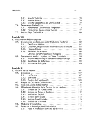 7.3.1. Muerte Violenta . . . . . . . . . . . . . . . . . . . . . . . . . . . . . . . .70
7.3.2. Muerte Natural . . . . . . . . . . . . . . . . . . . . . . . . . . . . . . . . .70
7.3.3. Muerte Sospechosa de Criminalidad . . . . . . . . . . . . . . . .70
7.4. Fenómenos Cadavéricos . . . . . . . . . . . . . . . . . . . . . . . . . . . . . . .71
7.4.1. Fenómenos Cadavéricos Tempranos . . . . . . . . . . . . . . . .72
7.4.2 Fenómenos Cadavéricos Tardíos . . . . . . . . . . . . . . . . . . .77
7.5. Antropofagia Cadavérica . . . . . . . . . . . . . . . . . . . . . . . . . . . . . . .80
Capítulo VIII
8. Documentos Médico Legales . . . . . . . . . . . . . . . . . . . . . . . . . . . . . . . .81
8.1. Documentos Médicos, con Valor Probatorio Posterior . . . . . . . . .82
8.1.1. Certificado Médico . . . . . . . . . . . . . . . . . . . . . . . . . . . . . .82
8.1.2. Dictamen, Diagnóstico o Informe de una Consulta . . . . . .83
8.1.3. Historia Clínica . . . . . . . . . . . . . . . . . . . . . . . . . . . . . . . .85
8.1.4. Protocolo de Autopsia . . . . . . . . . . . . . . . . . . . . . . . . . . .86
Láminas para Protocolos de Autopsia . . . . . . . . . . . . . . .88
8.2. Documentos Médico Legales, con Valor Probatorio . . . . . . . . . . .95
8.2.1. Informe Médico Legal o Dictamen Médico Legal . . . . . . .96
8.2.2. Certificado de Defunción . . . . . . . . . . . . . . . . . . . . . . . . .99
8.2.3. Informe de Autopsia . . . . . . . . . . . . . . . . . . . . . . . . . . . .103
Capítulo IX
9. Escena de los Hechos . . . . . . . . . . . . . . . . . . . . . . . . . . . . . . . . . . . . .107
9.1. Definición . . . . . . . . . . . . . . . . . . . . . . . . . . . . . . . . . . . . . . . . .107
9.1.1. La Escena . . . . . . . . . . . . . . . . . . . . . . . . . . . . . . . . . . .107
9.1.2. El Hecho . . . . . . . . . . . . . . . . . . . . . . . . . . . . . . . . . . . .107
9.1.3. Equipo de Investigación . . . . . . . . . . . . . . . . . . . . . . . . .109
9.2. Reglas de Oro de la Criminalística . . . . . . . . . . . . . . . . . . . . . . .110
9.3. Tipo de Escena de los Hechos . . . . . . . . . . . . . . . . . . . . . . . . . .111
9.4. Métodos de Abordaje de la Escena de los Hechos . . . . . . . . . . .112
9.4.1. Método de un Punto a Otro . . . . . . . . . . . . . . . . . . . . . .112
9.4.2. Método de Zonas o Sectores . . . . . . . . . . . . . . . . . . . . .112
9.4.3. Método en Espiral . . . . . . . . . . . . . . . . . . . . . . . . . . . . .113
9.4.4. Método por Franjas . . . . . . . . . . . . . . . . . . . . . . . . . . . .113
9.4.5. Metodo Cuadriculado . . . . . . . . . . . . . . . . . . . . . . . . . . .113
9.4.5. Método de la Rueda . . . . . . . . . . . . . . . . . . . . . . . . . . . .113
9.5. Medicina Criminalística . . . . . . . . . . . . . . . . . . . . . . . . . . . . . . .114
9.6. Fases de la Investigación Criminalística . . . . . . . . . . . . . . . . . . .117
9.6.1. Fase 1. Protección del Sitio del Suceso . . . . . . . . . . . . .118
LA AUTOPSIA 187
 