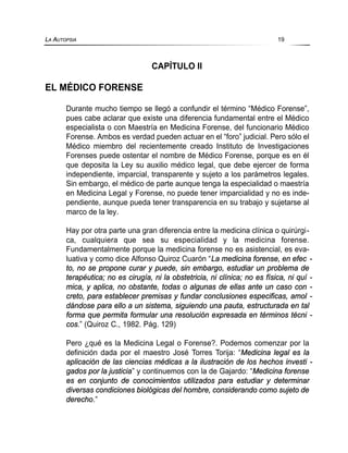 CAPÍTULO II
EL MÉDICO FORENSE
Durante mucho tiempo se llegó a confundir el término “Médico Forense”,
pues cabe aclarar que existe una diferencia fundamental entre el Médico
especialista o con Maestría en Medicina Forense, del funcionario Médico
Forense. Ambos es verdad pueden actuar en el “foro” judicial. Pero sólo el
Médico miembro del recientemente creado Instituto de Investigaciones
Forenses puede ostentar el nombre de Médico Forense, porque es en él
que deposita la Ley su auxilio médico legal, que debe ejercer de forma
independiente, imparcial, transparente y sujeto a los parámetros legales.
Sin embargo, el médico de parte aunque tenga la especialidad o maestría
en Medicina Legal y Forense, no puede tener imparcialidad y no es inde-
pendiente, aunque pueda tener transparencia en su trabajo y sujetarse al
marco de la ley.
Hay por otra parte una gran diferencia entre la medicina clínica o quirúrgi-
ca, cualquiera que sea su especialidad y la medicina forense.
Fundamentalmente porque la medicina forense no es asistencial, es eva-
luativa y como dice Alfonso Quiroz Cuarón “La medicina forense, en efec -
to, no se propone curar y puede, sin embargo, estudiar un problema de
terapéutica; no es cirugía, ni la obstetricia, ni clínica; no es física, ni quí -
mica, y aplica, no obstante, todas o algunas de ellas ante un caso con -
creto, para establecer premisas y fundar conclusiones especificas, amol -
dándose para ello a un sistema, siguiendo una pauta, estructurada en tal
forma que permita formular una resolución expresada en términos técni -
cos.” (Quiroz C., 1982. Pág. 129)
Pero ¿qué es la Medicina Legal o Forense?. Podemos comenzar por la
definición dada por el maestro José Torres Torija: “Medicina legal es la
aplicación de las ciencias médicas a la ilustración de los hechos investi -
gados por la justicia” y continuemos con la de Gajardo: “Medicina forense
es en conjunto de conocimientos utilizados para estudiar y determinar
diversas condiciones biológicas del hombre, considerando como sujeto de
derecho.”
LA AUTOPSIA 19
 