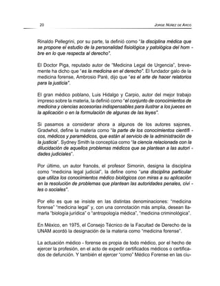 Rinaldo Pellegrini, por su parte, la definió como “la disciplina médica que
se propone el estudio de la personalidad fisiológica y patológica del hom -
bre en lo que respecta al derecho”.
El Doctor Piga, reputado autor de “Medicina Legal de Urgencia”, breve-
mente ha dicho que “es la medicina en el derecho”. El fundador galo de la
medicina forense, Ambrosio Paré, dijo que “es el arte de hacer relatorios
para la justicia”.
El gran médico poblano, Luis Hidalgo y Carpio, autor del mejor trabajo
impreso sobre la materia, la definió como “el conjunto de conocimientos de
medicina y ciencias accesorias indispensables para ilustrar a los jueces en
la aplicación o en la formulación de algunas de las leyes”.
Si pasamos a considerar ahora a algunos de los autores sajones,
Gradwhol, define la materia como “la parte de los conocimientos científi -
cos, médicos y paramédicos, que están al servicio de la administración de
la justicia”. Sydney Smith la conceptúa como “la ciencia relacionada con la
dilucidación de aquellos problemas médicos que se plantean a las autori -
dades judiciales”.
Por último, un autor francés, el profesor Simonin, designa la disciplina
como “medicina legal judicial”, la define como “una disciplina particular
que utiliza los conocimientos médico biológicos con miras a su aplicación
en la resolución de problemas que plantean las autoridades penales, civi -
les o sociales”.
Por ello es que se insiste en las distintas denominaciones: “medicina
forense” “medicina legal” y, con una connotación más amplia, desean lla-
marla “biología jurídica” o “antropología médica”, “medicina criminológica”.
En México, en 1975, el Consejo Técnico de la Facultad de Derecho de la
UNAM acordó la designación de la materia como “medicina forense”.
La actuación médico - forense es propia de todo médico, por el hecho de
ejercer la profesión, en el acto de expedir certificados médicos o certifica-
dos de defunción. Y también el ejercer “como” Médico Forense en las ciu-
20 JORGE NÚÑEZ DE ARCO
 