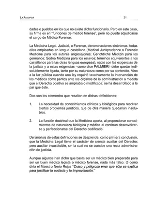 dades o pueblos en los que no existe dicho funcionario. Pero en este caso,
su firma es en “funciones de médico forense”, pero no puede adjudicarse
el cargo de Médico Forense.
La Medicina Legal, Judicial, o Forense, denominaciones sinónimas, todas
ellas empleadas en lengua castellana (Medical Jurisprudence o Forensic
Medicine para los autores anglosajones; Gerichtliche Medizin para los
germanos; Sodna Medizina para los eslavos; términos equivalentes a los
castellanos para las otras lenguas europeas), nació con las exigencias de
la justicia y a estas exigencias –como dice PALMIERI- debe quedar indi-
solublemente ligada, tanto por su naturaleza como por su contenido. Vino
a la luz pública cuando una ley requirió taxativamente la intervención de
los médicos como peritos ante los órganos de la administración a medida
que el Derecho positivo se ampliaba o modificaba; se ha desarrollado a la
par que éste.
Dos son los elementos que resaltan en dichas definiciones:
1. La necesidad de conocimientos clínicos y biológicos para resolver
ciertos problemas jurídicos, que de otra manera quedarían insolu-
bles.
2. La función doctrinal que la Medicina aporta, al proporcionar conoci-
mientos de naturaleza biológica y médica al continuo desenvolver-
se y perfeccionarse del Derecho codificado.
Del análisis de estas definiciones se desprende, como primera conclusión,
que la Medicina Legal tiene el carácter de ciencia auxiliar del Derecho;
pero auxiliar insustituible, sin la cual no se concibe una recta administra-
ción de justicia.
Aunque algunos han dicho que basta ser un médico bien preparado para
ser un buen médico legista o médico forense, nada más falso. O como
diría el Maestro Nerio Rojas “Craso y peligroso error que sólo se explica
para justificar la audacia y la improvisación.”
LA AUTOPSIA 21
 