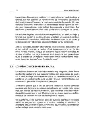 Los médicos forenses son médicos con especialidad en medicina legal y
forense, que han obtenido un nombramiento de funcionarios del Instituto
de investigaciones Forenses. Y realizan un análisis de carácter técnico-
científico-facultativo, orientado a las necesidades de los órganos de justi-
cia, con independencia, imparcialidad transparencia y objetividad. Sus
resultados pueden ser utilizados tanto por la fiscalía como por las partes.
Los médicos legistas son médicos con especialidad en medicina legal y
forense, que ejercen la medicina privada y realizan un análisis de carácter
técnico-científico-facultativo, orientado a las necesidades de las partes y
su transparencia y objetividad están delimitados por su conciencia.
Ambos, es verdad, realizan labor forense en el sentido de actuaciones en
el foro judicial, pero sólo al médico oficial, le corresponde el uso del tér-
mino: médico forense, aunque en ocasiones hagan labores similares. Ni
siquiera al médico que haga autopsias en el área rural que, generalmen-
te, es el director de un Hospital, ya que debe firmar y actuar como “médi-
co en funciones forenses” o en “función forense”.
2.1. LOS MÉDICOS FORENSES EN BOLIVIA
Los médicos forenses en Bolivia han estado muy relegados, de tal forma
que lo más habitual era, que cualquier médico con algún deseo de practi-
car la medicina legal o en más de los casos por necesidad económica, se
prestara a un nombramiento como Médico Forense. Por lo tanto al perder
cualificación, perdieron la importancia y respeto.
También es posible que la falta de personal vocacional hubiese permitido
que cada vez disminuya su número. Actualmente, en nuestro país, conta-
mos con apenas 22 Médicos Forenses, que no cubren todas las deman-
das poblacionales, por lo que difícilmente se les puede exigir que actúen
en todos los casos en los que están obligados a hacerlo.
De igual forma, no se cuenta con salas de autopsia acordes al desarrollo
social; las morgues son lugares sin el mínimo cuidado y en un estado de
abandono total, podríamos decir, sin miedo a equivocarnos, que más bien
serían un lugar para esconder cadáveres.
22 JORGE NÚÑEZ DE ARCO
 