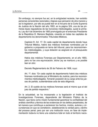 Sin embargo, no siempre fue así, en la antigüedad reciente, han existido
personas conscientes racionales y lógicas que pensaron de otra manera y
así lo legislaron, por ello se puede leer en el Anuario de la Corte Suprema
de Justicia de la Nación del año 1893, en la página 324, una de las pri-
meras leyes reguladoras de las funciones médicolegales, quizá la prime-
ra, Ley de 4 de diciembre de 1893 promulgada por el entonces Presidente
de la República D. Mariano Baptista, creando en todas las capitales de
departamento los denominados Tribunales Médicos.
Capitulo IV. Art. 17. En cada capital de departamento donde haya
Tribunal Médico, habrá dos médicos forenses nombrados por el
gobierno a propuesta en terna del tribunal, para los reconocimien-
tos médicolegales, y cuya dotación se asignará en el presupuesto
departamental.
Había dos médicos Forenses por Departamento, en el año 1893,
pero no fue una equivocación, dicha Ley se mantuvo y es posible
leer en otro:
Decreto Reglamentario de 26 de Febrero de 1908, cuyo:
Art. 1º, dice: “En cada capital de departamento habrá dos médicos
forenses nombrados por el Ministerio de Justicia, para los reconoci-
mientos médicolegales. Tomarán posesión de su cargo ante los jue-
ces de partido, sustentándose acta de esta diligencia.
Art. 2. El sueldo de los médicos forenses será el mismo que el del
juez de partido respectivo.”
En la actualidad, se ha incorporado a la legislación el Instituto de
Investigaciones Forenses, dependiente del Ministerio Público de la
Nación, que tiene como misión fundamental garantizar la confiablidad del
análisis científico y técnico de las evidencias en los delitos perpetrados, de
tal manera que contribuya a esclarecer los hechos, modos, autores y cir-
cunstancias en que se cometieron, estableciendo la verdad para y dentro
del proceso penal; pero por ser una institución nova, en fase de imple-
mentación todavía no tiene una cobertura total en todo el territorio nacio-
LA AUTOPSIA 23
 