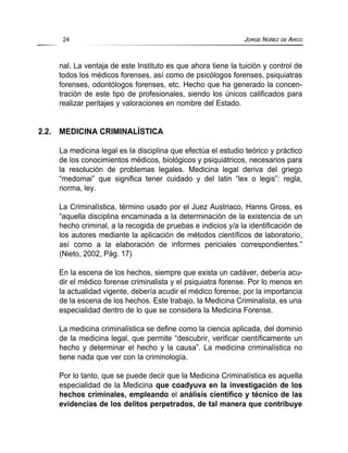 nal. La ventaja de este Instituto es que ahora tiene la tuición y control de
todos los médicos forenses, así como de psicólogos forenses, psiquiatras
forenses, odontólogos forenses, etc. Hecho que ha generado la concen-
tración de este tipo de profesionales, siendo los únicos calificados para
realizar peritajes y valoraciones en nombre del Estado.
2.2. MEDICINA CRIMINALÍSTICA
La medicina legal es la disciplina que efectúa el estudio teórico y práctico
de los conocimientos médicos, biológicos y psiquiátricos, necesarios para
la resolución de problemas legales. Medicina legal deriva del griego
“medomai” que significa tener cuidado y del latin “lex o legis”: regla,
norma, ley.
La Criminalística, término usado por el Juez Austriaco, Hanns Gross, es
“aquella disciplina encaminada a la determinación de la existencia de un
hecho criminal, a la recogida de pruebas e indicios y/a la identificación de
los autores mediante la aplicación de métodos científicos de laboratorio,
así como a la elaboración de informes periciales correspondientes.”
(Nieto, 2002, Pág. 17)
En la escena de los hechos, siempre que exista un cadáver, debería acu-
dir el médico forense criminalista y el psiquiatra forense. Por lo menos en
la actualidad vigente, debería acudir el médico forense, por la importancia
de la escena de los hechos. Este trabajo, la Medicina Criminalista, es una
especialidad dentro de lo que se considera la Medicina Forense.
La medicina criminalística se define como la ciencia aplicada, del dominio
de la medicina legal, que permite “descubrir, verificar científicamente un
hecho y determinar el hecho y la causa”. La medicina criminalística no
tiene nada que ver con la criminología.
Por lo tanto, que se puede decir que la Medicina Criminalística es aquella
especialidad de la Medicina que coadyuva en la investigación de los
hechos criminales, empleando el análisis científico y técnico de las
evidencias de los delitos perpetrados, de tal manera que contribuye
24 JORGE NÚÑEZ DE ARCO
 