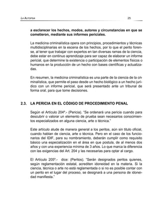 a esclarecer los hechos, modos, autores y circunstancias en que se
cometieron, mediante sus informes periciales.
La medicina criminalística opera con principios, procedimientos y técnicas
multidisciplinarias en la escena de los hechos, por lo que el perito foren-
se, al tener que trabajar con expertos en tan diversas ramas de la ciencia,
debe estar en continuo aprendizaje para ser capaz de elaborar un informe
pericial, que determine la existencia o participación de elementos físicos o
humanos en la producción de un hecho con bases científicas y actualiza-
das.
En resumen, la medicina criminalística es una parte de la ciencia de la cri-
minalística, que permite el paso desde un hecho biológico a un hecho jurí-
dico con un informe pericial, que será presentado ante un tribunal de
forma oral, para que tome decisiones.
2.3. LA PERICIA EN EL CÓDIGO DE PROCEDIMIENTO PENAL
Según el Artículo 204º.- (Pericia). “Se ordenará una pericia cuando para
descubrir o valorar un elemento de prueba sean necesarios conocimien-
tos especializados en alguna ciencia, arte o técnica.”
Este artículo alude de manera general a los peritos, aún sin titulo oficial,
cuando hablan de ciencia, arte o técnica. Pero en el caso de los funcio-
narios del IDIF, para su nombramiento, deberán cumplir como requisito
básico una especialización en el área en que postula, de al menos dos
años y con una experiencia mínima de 3 años. Lo que marca la diferencia
con las exigencias del Art. 204 y las necesarias para optar al cargo.
El Artículo 205º.- dice: (Peritos). “Serán designados peritos quienes,
según reglamentación estatal, acrediten idoneidad en la materia. Si la
ciencia, técnica o arte no está reglamentada o si no es posible contar con
un perito en el lugar del proceso, se designará a una persona de idonei-
dad manifiesta.”
LA AUTOPSIA 25
 