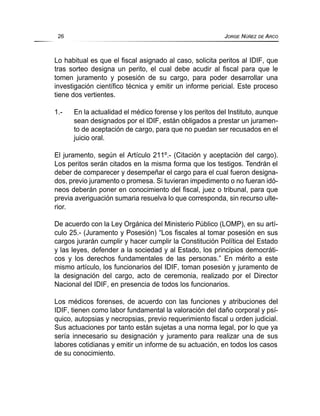 Lo habitual es que el fiscal asignado al caso, solicita peritos al IDIF, que
tras sorteo designa un perito, el cual debe acudir al fiscal para que le
tomen juramento y posesión de su cargo, para poder desarrollar una
investigación científico técnica y emitir un informe pericial. Este proceso
tiene dos vertientes.
1.- En la actualidad el médico forense y los peritos del Instituto, aunque
sean designados por el IDIF, están obligados a prestar un juramen-
to de aceptación de cargo, para que no puedan ser recusados en el
juicio oral.
El juramento, según el Artículo 211º.- (Citación y aceptación del cargo).
Los peritos serán citados en la misma forma que los testigos. Tendrán el
deber de comparecer y desempeñar el cargo para el cual fueron designa-
dos, previo juramento o promesa. Si tuvieran impedimento o no fueran idó-
neos deberán poner en conocimiento del fiscal, juez o tribunal, para que
previa averiguación sumaria resuelva lo que corresponda, sin recurso ulte-
rior.
De acuerdo con la Ley Orgánica del Ministerio Público (LOMP), en su artí-
culo 25.- (Juramento y Posesión) “Los fiscales al tomar posesión en sus
cargos jurarán cumplir y hacer cumplir la Constitución Política del Estado
y las leyes, defender a la sociedad y al Estado, los principios democráti-
cos y los derechos fundamentales de las personas.” En mérito a este
mismo artículo, los funcionarios del IDIF, toman posesión y juramento de
la designación del cargo, acto de ceremonia, realizado por el Director
Nacional del IDIF, en presencia de todos los funcionarios.
Los médicos forenses, de acuerdo con las funciones y atribuciones del
IDIF, tienen como labor fundamental la valoración del daño corporal y psí-
quico, autopsias y necropsias, previo requerimiento fiscal u orden judicial.
Sus actuaciones por tanto están sujetas a una norma legal, por lo que ya
sería innecesario su designación y juramento para realizar una de sus
labores cotidianas y emitir un informe de su actuación, en todos los casos
de su conocimiento.
26 JORGE NÚÑEZ DE ARCO
 