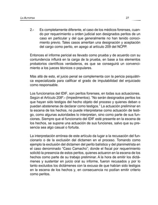 2.- Es completamente diferente, el caso de los médicos forenses, cuan-
do por requerimiento u orden judicial son designados peritos de un
caso en particular y del que generalmente no han tenido conoci-
miento previo. Tales casos ameritan una designación y aceptación
del cargo como perito, en apego al artículo 209 del NCPP.
Entonces el informe pericial es llevado como prueba y de acuerdo con su
contundencia influirá en la carga de la prueba, en base a los elementos
probatorios científicos verdaderos, es que se conseguirá un convenci-
miento a los jueces técnicos o populares.
Más allá de esto, el juicio penal se complementa con la pericia psiquiátri-
ca especializada para calificar el grado de imputabilidad del enjuiciado
como responsable.
Los funcionarios del IDIF, son peritos forenses, en todas sus actuaciones.
Según el Artículo 208º.- (Impedimentos). “No serán designados peritos los
que hayan sido testigos del hecho objeto del proceso y quienes deban o
puedan abstenerse de declarar como testigos.” La actuación preliminar en
la escena de los hechos, no puede interpretarse como actuación de testi-
go, como algunas autoridades lo interpretan, sino como parte de sus fun-
ciones. Siempre que el funcionario del IDIF esté presente en la escena de
los hechos, se supone una actuación de sus funciones, salvo que su pre-
sencia sea algo casual o fortuita.
La interpretación errónea de este artículo da lugar a la recusación del fun-
cionario o de la exclusión del dictamen en el proceso. Tomando como
ejemplo la exclusión del dictamen del perito balístico y del planimetrista en
el caso denominado “Caso Camacho”; donde el fiscal por requerimiento
solicitó la presencia de estos peritos, quienes actuaron en la escena de los
hechos como parte de su trabajo preliminar. A la hora de emitir los dictá-
menes y sustentar en juicio oral su informe, fueron recusados y por lo
tanto excluidos los dictámenes con la excusa de que habían sido testigos
en la escena de los hechos y, en consecuencia no podían emitir criterio
como peritos.
LA AUTOPSIA 27
 