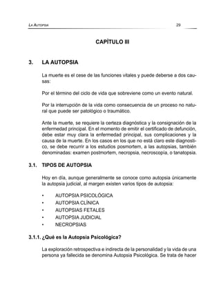 CAPÍTULO III
3. LA AUTOPSIA
La muerte es el cese de las funciones vitales y puede deberse a dos cau-
sas:
Por el término del ciclo de vida que sobreviene como un evento natural.
Por la interrupción de la vida como consecuencia de un proceso no natu-
ral que puede ser patológico o traumático.
Ante la muerte, se requiere la certeza diagnóstica y la consignación de la
enfermedad principal. En el momento de emitir el certificado de defunción,
debe estar muy clara la enfermedad principal, sus complicaciones y la
causa de la muerte. En los casos en los que no está claro este diagnosti-
co, se debe recurrir a los estudios posmortem, a las autopsias, también
denominadas: examen postmortem, necropsia, necroscopía, o tanatopsia.
3.1. TIPOS DE AUTOPSIA
Hoy en día, aunque generalmente se conoce como autopsia únicamente
la autopsia judicial, al margen existen varios tipos de autopsia:
• AUTOPSIA PSICOLÓGICA
• AUTOPSIA CLÍNICA
• AUTOPSIAS FETALES
• AUTOPSIA JUDICIAL
• NECROPSIAS
3.1.1. ¿Qué es la Autopsia Psicológica?
La exploración retrospectiva e indirecta de la personalidad y la vida de una
persona ya fallecida se denomina Autopsia Psicológica. Se trata de hacer
LA AUTOPSIA 29
 