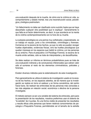 una evaluación después de la muerte, de cómo era la víctima en vida, su
comportamiento y estado mental, tras una reconstrucción social, psicoló-
gica y biológica postmortem.
“Un fallecimiento no debe ser clasificado como suicidio hasta que se haya
descartado cualquier otra posibilidad que lo explique”. Generalmente lo
que falta es el factor determinante, es decir, lo que acontecía en la mente
de la víctima contemporáneamente con la hora de su muerte.
La autopsia psicológica es una pericia muy sofisticada y especializada, es
un trabajo en equipo, junto a los criminalistas, criminólogos y forenses.
Comienza en la escena de los hechos, ya que no sólo se pueden recoger
huellas objetivables, evidencias físicas, sino las huellas psicológicas que
quedan impresas en los espacios que habitó la víctima y en las personas
de su entorno. Para el psiquiatra o el Psicólogo Forense, la escena de la
muerte emite señales, sólo se trata de interpretarlas y de decodificarlas.
Se debe realizar un informe en términos probabilísticos pues se trata de
una evaluación indirecta y de conclusiones inferenciales que cobran valor
sólo al sumarse al resto de los elementos criminalísticos, policiales y
forenses.
Existen diversos métodos para la sistematización de esta investigación.
Pero generalmente se utiliza el sistema de investigación usado en la esce-
na de los hechos, en los espacios abiertos, de tal manera que la investi-
gación se realiza en torno al cadáver y en forma concéntrica, del centro
hacia fuera. Se realizan las entrevistas de las personas más conocidas a
las más alejadas en relación social, económica o afectiva de la persona
investigada.
El método siempre va ser una variable del sistema de entrevista, pero para
la presentación de los resultados, nosotros preferimos usar el sistema de
“la estrella” de 4 puntas. Es una forma visible de presentar los resultados
y resulta eficaz ante personas que tienen relativos conocimientos de psi-
cología o Psiquiatría Forense, permitiéndole ver el tamaño de la estrella
30 JORGE NÚÑEZ DE ARCO
 