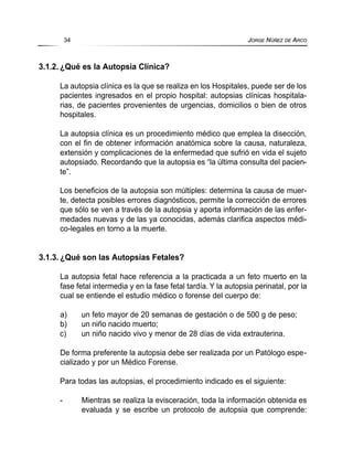 3.1.2. ¿Qué es la Autopsia Clínica?
La autopsia clínica es la que se realiza en los Hospitales, puede ser de los
pacientes ingresados en el propio hospital: autopsias clínicas hospitala-
rias, de pacientes provenientes de urgencias, domicilios o bien de otros
hospitales.
La autopsia clínica es un procedimiento médico que emplea la disección,
con el fin de obtener información anatómica sobre la causa, naturaleza,
extensión y complicaciones de la enfermedad que sufrió en vida el sujeto
autopsiado. Recordando que la autopsia es “la última consulta del pacien-
te”.
Los beneficios de la autopsia son múltiples: determina la causa de muer-
te, detecta posibles errores diagnósticos, permite la corrección de errores
que sólo se ven a través de la autopsia y aporta información de las enfer-
medades nuevas y de las ya conocidas, además clarifica aspectos médi-
co-legales en torno a la muerte.
3.1.3. ¿Qué son las Autopsias Fetales?
La autopsia fetal hace referencia a la practicada a un feto muerto en la
fase fetal intermedia y en la fase fetal tardía. Y la autopsia perinatal, por la
cual se entiende el estudio médico o forense del cuerpo de:
a) un feto mayor de 20 semanas de gestación o de 500 g de peso;
b) un niño nacido muerto;
c) un niño nacido vivo y menor de 28 días de vida extrauterina.
De forma preferente la autopsia debe ser realizada por un Patólogo espe-
cializado y por un Médico Forense.
Para todas las autopsias, el procedimiento indicado es el siguiente:
- Mientras se realiza la evisceración, toda la información obtenida es
evaluada y se escribe un protocolo de autopsia que comprende:
34 JORGE NÚÑEZ DE ARCO
 