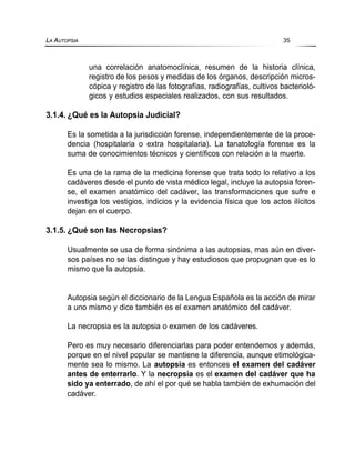 una correlación anatomoclínica, resumen de la historia clínica,
registro de los pesos y medidas de los órganos, descripción micros-
cópica y registro de las fotografías, radiografías, cultivos bacterioló-
gicos y estudios especiales realizados, con sus resultados.
3.1.4. ¿Qué es la Autopsia Judicial?
Es la sometida a la jurisdicción forense, independientemente de la proce-
dencia (hospitalaria o extra hospitalaria). La tanatología forense es la
suma de conocimientos técnicos y científicos con relación a la muerte.
Es una de la rama de la medicina forense que trata todo lo relativo a los
cadáveres desde el punto de vista médico legal, incluye la autopsia foren-
se, el examen anatómico del cadáver, las transformaciones que sufre e
investiga los vestigios, indicios y la evidencia física que los actos ilícitos
dejan en el cuerpo.
3.1.5. ¿Qué son las Necropsias?
Usualmente se usa de forma sinónima a las autopsias, mas aún en diver-
sos países no se las distingue y hay estudiosos que propugnan que es lo
mismo que la autopsia.
Autopsia según el diccionario de la Lengua Española es la acción de mirar
a uno mismo y dice también es el examen anatómico del cadáver.
La necropsia es la autopsia o examen de los cadáveres.
Pero es muy necesario diferenciarlas para poder entendernos y además,
porque en el nivel popular se mantiene la diferencia, aunque etimológica-
mente sea lo mismo. La autopsia es entonces el examen del cadáver
antes de enterrarlo. Y la necropsia es el examen del cadáver que ha
sido ya enterrado, de ahí el por qué se habla también de exhumación del
cadáver.
LA AUTOPSIA 35
 