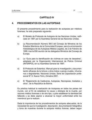 CAPÍTULO IV
4. PROCEDIMIENTOS EN LAS AUTOPSIAS
El presente procedimiento para la realización de autopsias por médicos
forenses, ha sido preparado siguiendo:
a) El Modelo de Protocolo de Autopsia de las Naciones Unidas, ratifi-
cado en 1991 por la Asamblea General de las Naciones Unidas.
b) La Recomendación Número 99/3 del Consejo de Ministros de los
Estados Miembros de la Comunidad Europea, para la armonización
metodológica de las Autopsias Médico Legales, de 2 de Febrero de
1999, tras la 658 reunión de los delegados Ministros del Consejo de
Europa.
c) La “Guía para la identificación de víctimas en caso de desastres”,
adoptada por la Organización Internacional de Policía Criminal
(INTERPOL) en su Asamblea General de 1997.
d) El Protocolo de Estambul. Manual para la investigación y documen-
tación eficaces de la tortura y otros tratos o penas crueles, inhuma-
nos o degradantes. Naciones Unidas. Serie de Capacitación profe-
sional N° 8. Nueva York y Ginebra 2001.
e) El “Reglamento de Cadáveres, Autopsias, Necropsias, traslados y
otros”, de la República de Bolivia.
Es práctica habitual la realización de Autopsias en todos los países del
mundo, con el fin de establecer la causa y etiología de la muerte, por
razones médico forenses o de otro tipo, o para establecer la identidad del
fallecido y se debe aspirar a alcanzar la mayor uniformidad entre los
miembros que la realizan.
Dada la importancia de los procedimientos de autopsia adecuados, de la
necesidad de que la investigación, descripción, documentación fotográfica
y toma de muestras durante la autopsia médico forense, deben seguir
LA AUTOPSIA 37
 