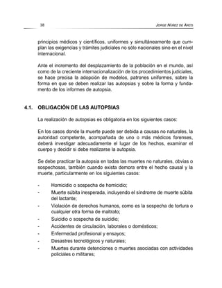 principios médicos y científicos, uniformes y simultáneamente que cum-
plan las exigencias y trámites judiciales no sólo nacionales sino en el nivel
internacional.
Ante el incremento del desplazamiento de la población en el mundo, así
como de la creciente internacionalización de los procedimientos judiciales,
se hace precisa la adopción de modelos, patrones uniformes, sobre la
forma en que se deben realizar las autopsias y sobre la forma y funda-
mento de los informes de autopsia.
4.1. OBLIGACIÓN DE LAS AUTOPSIAS
La realización de autopsias es obligatoria en los siguientes casos:
En los casos donde la muerte puede ser debida a causas no naturales, la
autoridad competente, acompañada de uno o más médicos forenses,
deberá investigar adecuadamente el lugar de los hechos, examinar el
cuerpo y decidir si debe realizarse la autopsia.
Se debe practicar la autopsia en todas las muertes no naturales, obvias o
sospechosas, también cuando exista demora entre el hecho causal y la
muerte, particularmente en los siguientes casos:
- Homicidio o sospecha de homicidio;
- Muerte súbita inesperada, incluyendo el síndrome de muerte súbita
del lactante;
- Violación de derechos humanos, como es la sospecha de tortura o
cualquier otra forma de maltrato;
- Suicidio o sospecha de suicidio;
- Accidentes de circulación, laborales o domésticos;
- Enfermedad profesional y ensayos;
- Desastres tecnológicos y naturales;
- Muertes durante detenciones o muertes asociadas con actividades
policiales o militares;
38 JORGE NÚÑEZ DE ARCO
 