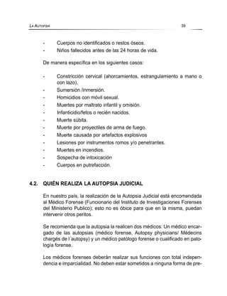 - Cuerpos no identificados o restos óseos.
- Niños fallecidos antes de las 24 horas de vida.
De manera específica en los siguientes casos:
- Constricción cervical (ahorcamientos, estrangulamiento a mano o
con lazo).
- Sumersión /inmersión.
- Homicidios con móvil sexual.
- Muertes por maltrato infantil y omisión.
- Infanticidio/fetos o recién nacidos.
- Muerte súbita.
- Muerte por proyectiles de arma de fuego.
- Muerte causada por artefactos explosivos
- Lesiones por instrumentos romos y/o penetrantes.
- Muertes en incendios.
- Sospecha de intoxicación
- Cuerpos en putrefacción.
4.2. QUIÉN REALIZA LA AUTOPSIA JUDICIAL
En nuestro país, la realización de la Autopsia Judicial está encomendada
al Médico Forense (Funcionario del Instituto de Investigaciones Forenses
del Ministerio Publico); esto no es óbice para que en la misma, puedan
intervenir otros peritos.
Se recomienda que la autopsia la realicen dos médicos: Un médico encar-
gado de las autopsias (médico forense, Autopsy physicians/ Médecins
chargés de l´autopsy) y un médico patólogo forense o cualificado en pato-
logía forense.
Los médicos forenses deberán realizar sus funciones con total indepen-
dencia e imparcialidad. No deben estar sometidos a ninguna forma de pre-
LA AUTOPSIA 39
 