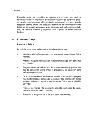 Particularmente, en homicidios o muertes sospechosas, los médicos
forenses deben ser informados sin dilación y cuando se considere preci-
so, acudir inmediatamente al lugar donde se encontró el cuerpo. A este
respecto, deberá existir una adecuada estructura de coordinación entre
todas las personas involucradas y, en particular, entre el estamento judi-
cial, los médicos forenses y la policía. (Ver Capítulo de Escena de los
hechos)
a) Examen del Cuerpo
Papel de la Policía
La policía, entre otras, debe realizar las siguientes tareas:
- Identificar a todas las personas que se encuentren en el lugar de los
hechos;
- Antes de ninguna manipulación, fotografiar el cuerpo tal y como fue
encontrado;
- Asegurarse de que todos los indicios sean anotados y que las pie-
zas de convicción, como armas y proyectiles, se custodien para
exámenes posteriores;
- De acuerdo con el médico forense, obtener la información que per-
mita la identificación del cuerpo y cualquier otra información de los
testigos, incluyendo aquellos que vieron por última vez al fallecido
con vida;
- Proteger las manos y la cabeza del fallecido con bolsas de papel,
bajo el control del médico forense;
- Preservar la integridad de la escena y sus alrededores;
LA AUTOPSIA 41
 