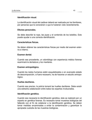Identificación visual.
La identificación visual del cadáver deberá ser realizada por los familiares,
por personas que le conocieran o que le hubieran visto recientemente.
Efectos personales.
Se debe describir la ropa, las joyas y el contenido de los bolsillos. Esto
puede ayudar a una correcta identificación.
Características físicas.
Se deben obtener las características físicas por medio del examen exter-
no e interno.
Examen dental.
Cuando sea procedente, un odontólogo con experiencia médico forense
examinará la dentadura y los maxilares.
Examen antropológico.
Cuando los restos humanos estén esqueletizados o en avanzado estado
de descomposición, si fuera necesario, ha de hacerse un estudio antropo-
lógico.
Huellas dactilares.
Cuando sea preciso, la policía tomará las huellas dactilares. Debe existir
una estrecha colaboración entre todos los expertos involucrados.
Identificación genética.
Cuando sea necesaria la identificación genética, ésta se realizará por un
experto en genética forense. Es necesario tomar muestras biológicas del
fallecido con el fin de colaborar a la identificación genética. Se deben
tomar medidas encaminadas a evitar la contaminación y garantizar la
apropiada custodia de las muestras biológicas.
LA AUTOPSIA 43
 